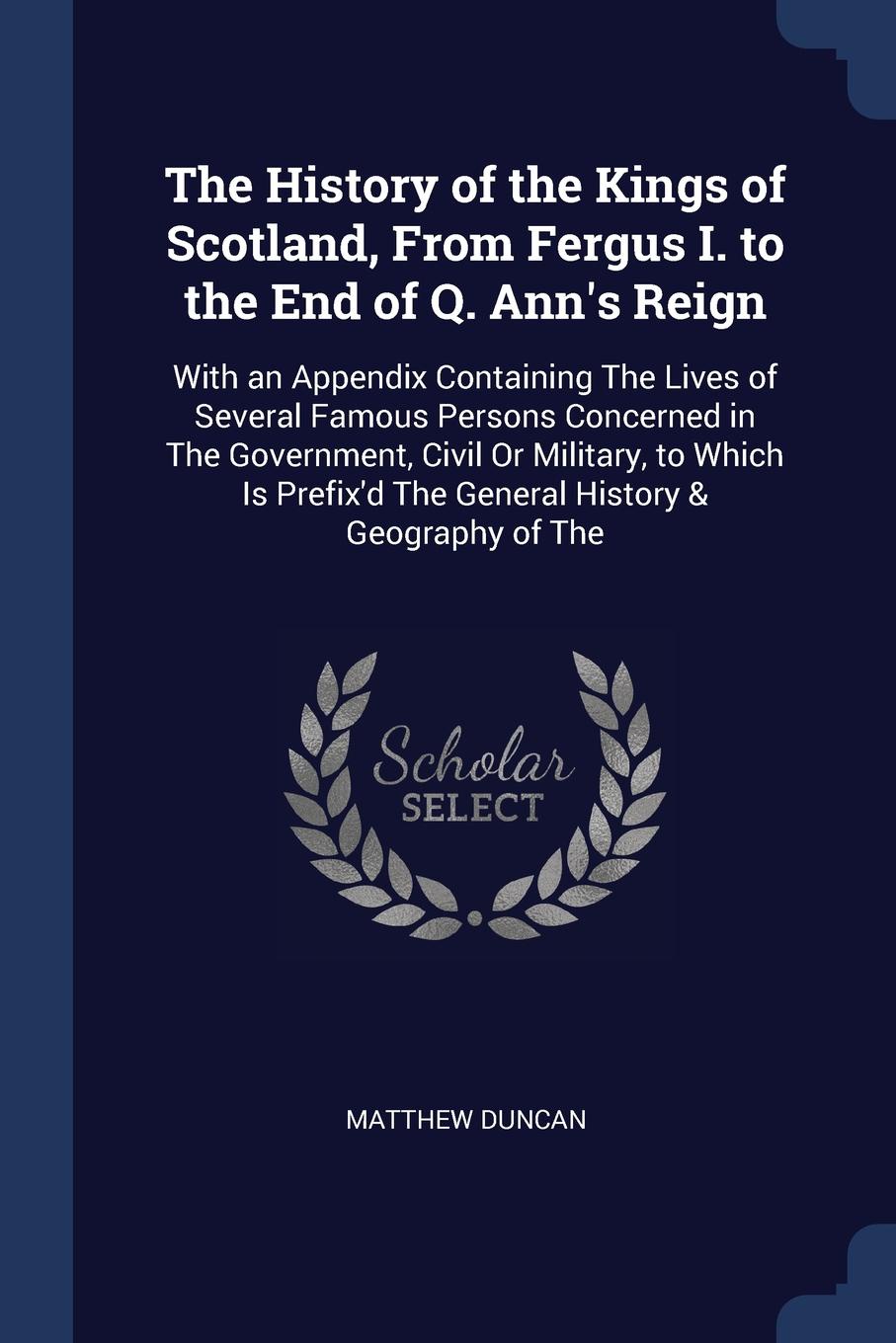 The History of the Kings of Scotland, From Fergus I. to the End of Q. Ann`s Reign. With an Appendix Containing The Lives of Several Famous Persons Concerned in The Government, Civil Or Military, to Which Is Prefix`d The General History & Geography...