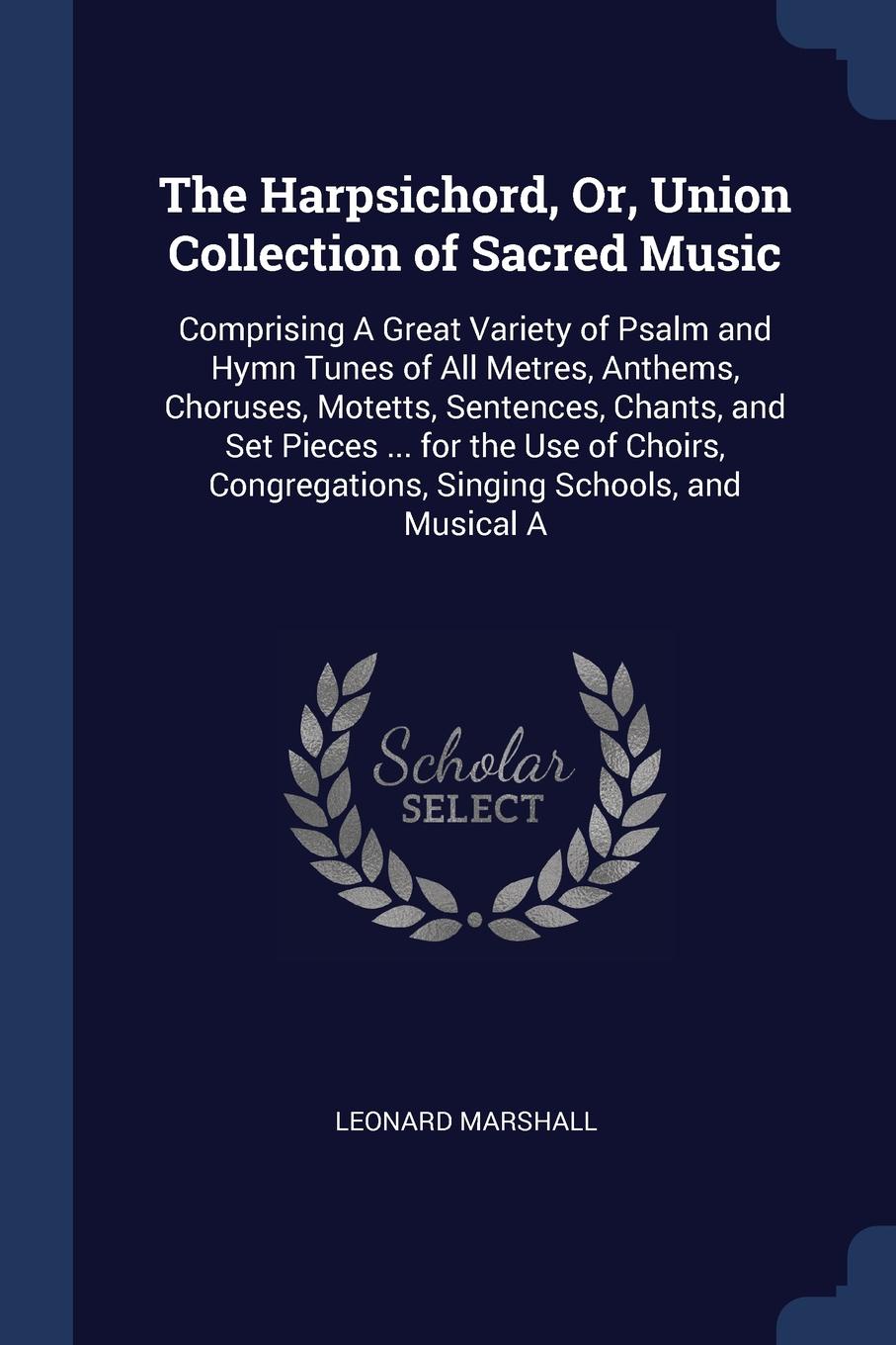 The Harpsichord, Or, Union Collection of Sacred Music. Comprising A Great Variety of Psalm and Hymn Tunes of All Metres, Anthems, Choruses, Motetts, Sentences, Chants, and Set Pieces ... for the Use of Choirs, Congregations, Singing Schools, and M...