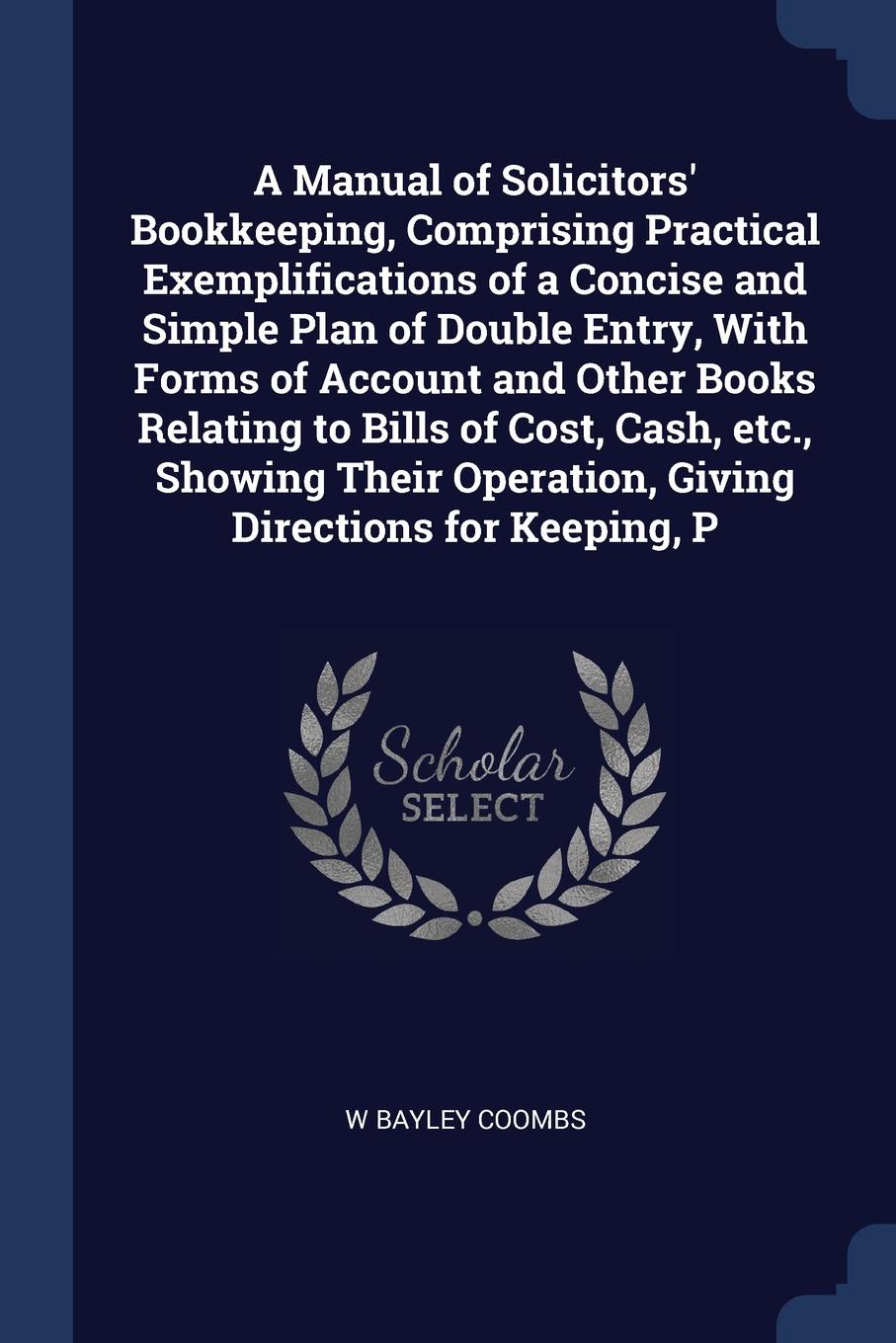 A Manual of Solicitors` Bookkeeping, Comprising Practical Exemplifications of a Concise and Simple Plan of Double Entry, With Forms of Account and Other Books Relating to Bills of Cost, Cash, etc., Showing Their Operation, Giving Directions for Ke...