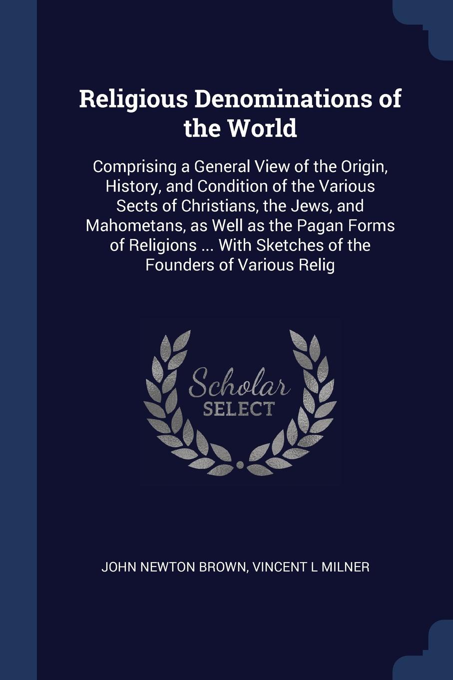 Religious Denominations of the World. Comprising a General View of the Origin, History, and Condition of the Various Sects of Christians, the Jews, and Mahometans, as Well as the Pagan Forms of Religions ... With Sketches of the Founders of Variou...