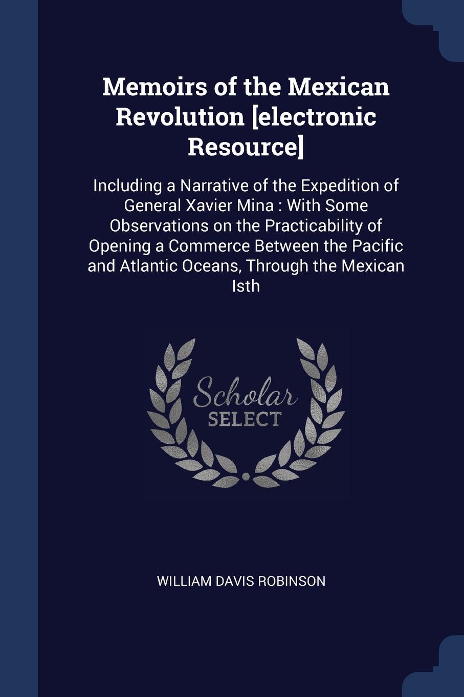 Memoirs of the Mexican Revolution .electronic Resource.. Including a Narrative of the Expedition of General Xavier Mina : With Some Observations on the Practicability of Opening a Commerce Between the Pacific and Atlantic Oceans, Through the Mexic...