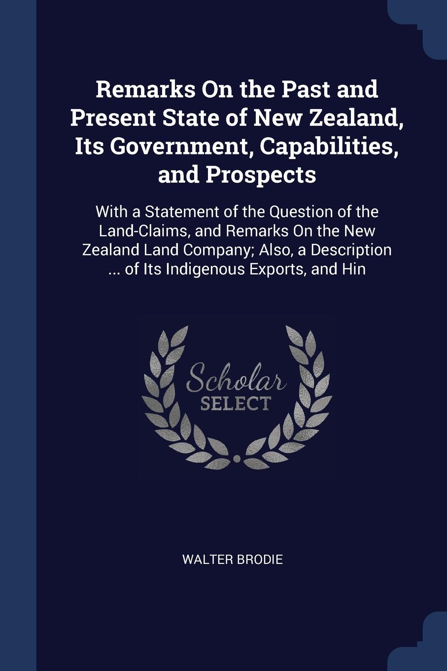 Remarks On the Past and Present State of New Zealand, Its Government, Capabilities, and Prospects. With a Statement of the Question of the Land-Claims, and Remarks On the New Zealand Land Company; Also, a Description ... of Its Indigenous Exports,...