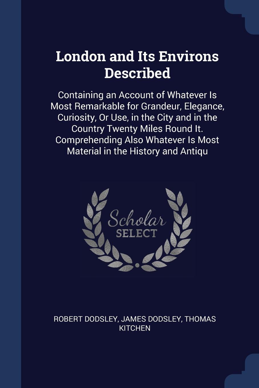 London and Its Environs Described. Containing an Account of Whatever Is Most Remarkable for Grandeur, Elegance, Curiosity, Or Use, in the City and in the Country Twenty Miles Round It. Comprehending Also Whatever Is Most Material in the History an...