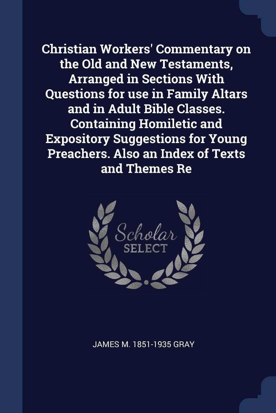 Christian Workers` Commentary on the Old and New Testaments, Arranged in Sections With Questions for use in Family Altars and in Adult Bible Classes. Containing Homiletic and Expository Suggestions for Young Preachers. Also an Index of Texts and T...