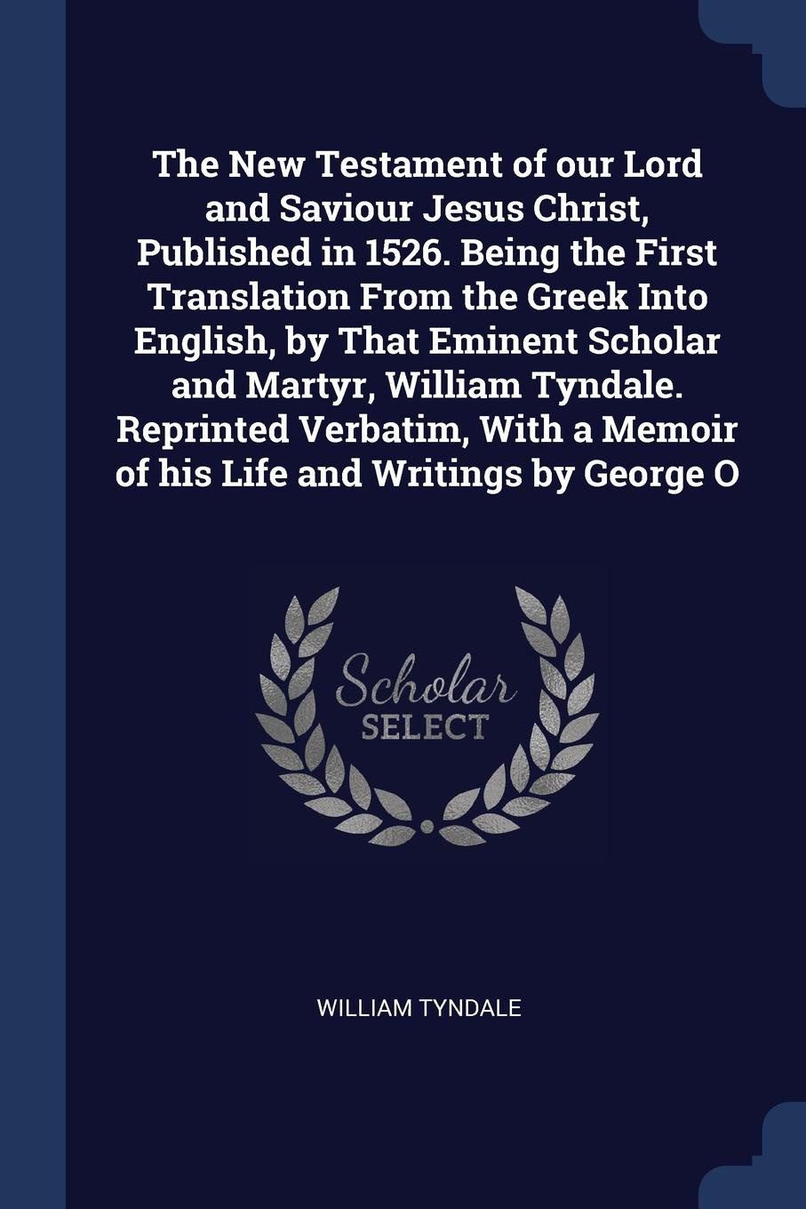 The New Testament of our Lord and Saviour Jesus Christ, Published in 1526. Being the First Translation From the Greek Into English, by That Eminent Scholar and Martyr, William Tyndale. Reprinted Verbatim, With a Memoir of his Life and Writings by ...