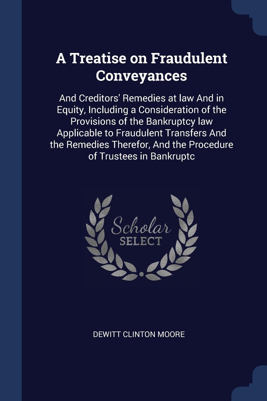 A Treatise on Fraudulent Conveyances. And Creditors` Remedies at law And in Equity, Including a Consideration of the Provisions of the Bankruptcy law Applicable to Fraudulent Transfers And the Remedies Therefor, And the Procedure of Trustees in Ba...