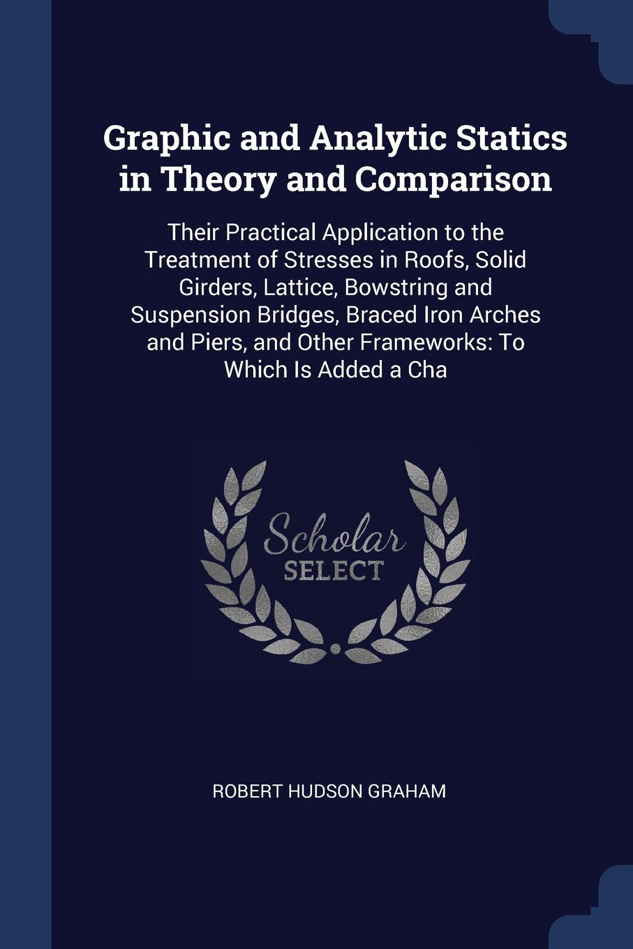 Graphic and Analytic Statics in Theory and Comparison. Their Practical Application to the Treatment of Stresses in Roofs, Solid Girders, Lattice, Bowstring and Suspension Bridges, Braced Iron Arches and Piers, and Other Frameworks: To Which Is Add...