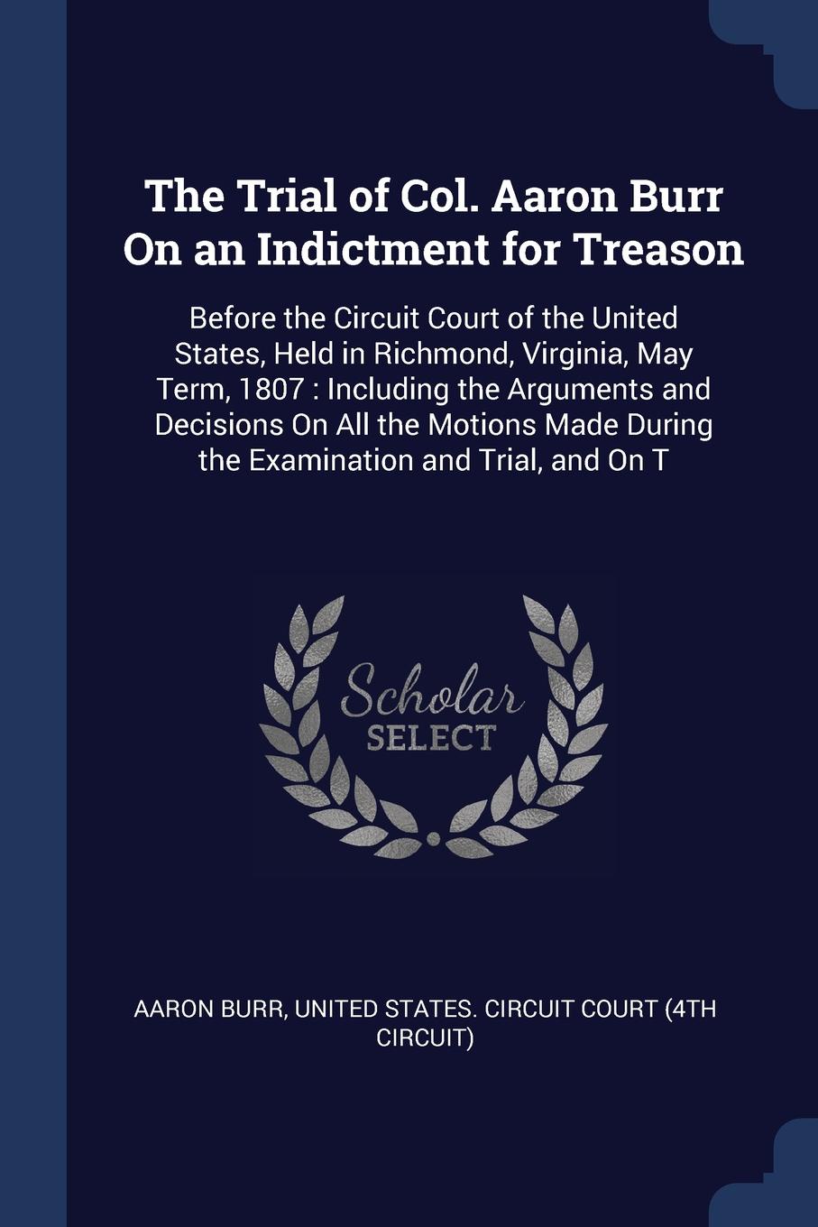 The Trial of Col. Aaron Burr On an Indictment for Treason. Before the Circuit Court of the United States, Held in Richmond, Virginia, May Term, 1807 : Including the Arguments and Decisions On All the Motions Made During the Examination and Trial, ...