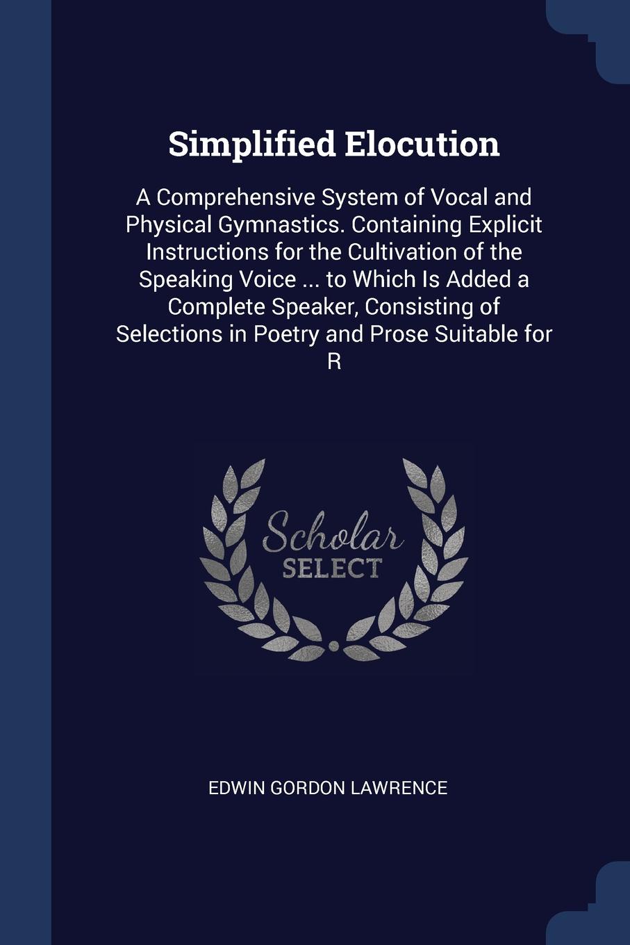 Simplified Elocution. A Comprehensive System of Vocal and Physical Gymnastics. Containing Explicit Instructions for the Cultivation of the Speaking Voice ... to Which Is Added a Complete Speaker, Consisting of Selections in Poetry and Prose Suitab...