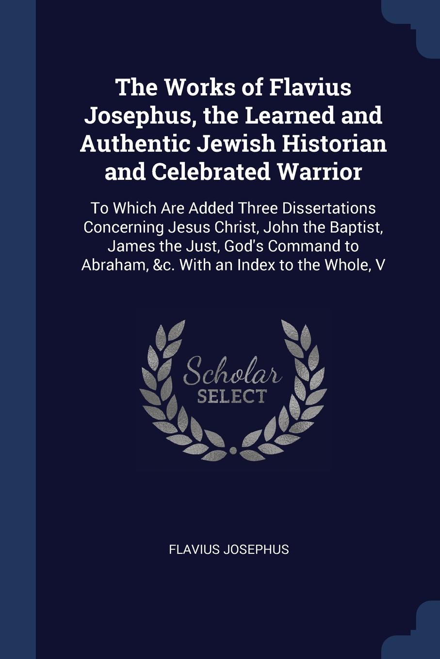 The Works of Flavius Josephus, the Learned and Authentic Jewish Historian and Celebrated Warrior. To Which Are Added Three Dissertations Concerning Jesus Christ, John the Baptist, James the Just, God`s Command to Abraham, &c. With an Index to the ...