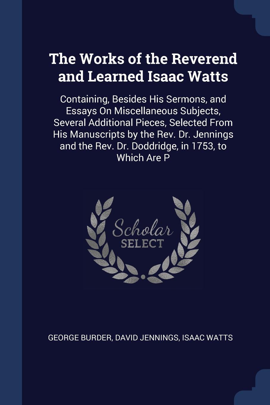 The Works of the Reverend and Learned Isaac Watts. Containing, Besides His Sermons, and Essays On Miscellaneous Subjects, Several Additional Pieces, Selected From His Manuscripts by the Rev. Dr. Jennings and the Rev. Dr. Doddridge, in 1753, to Whi...