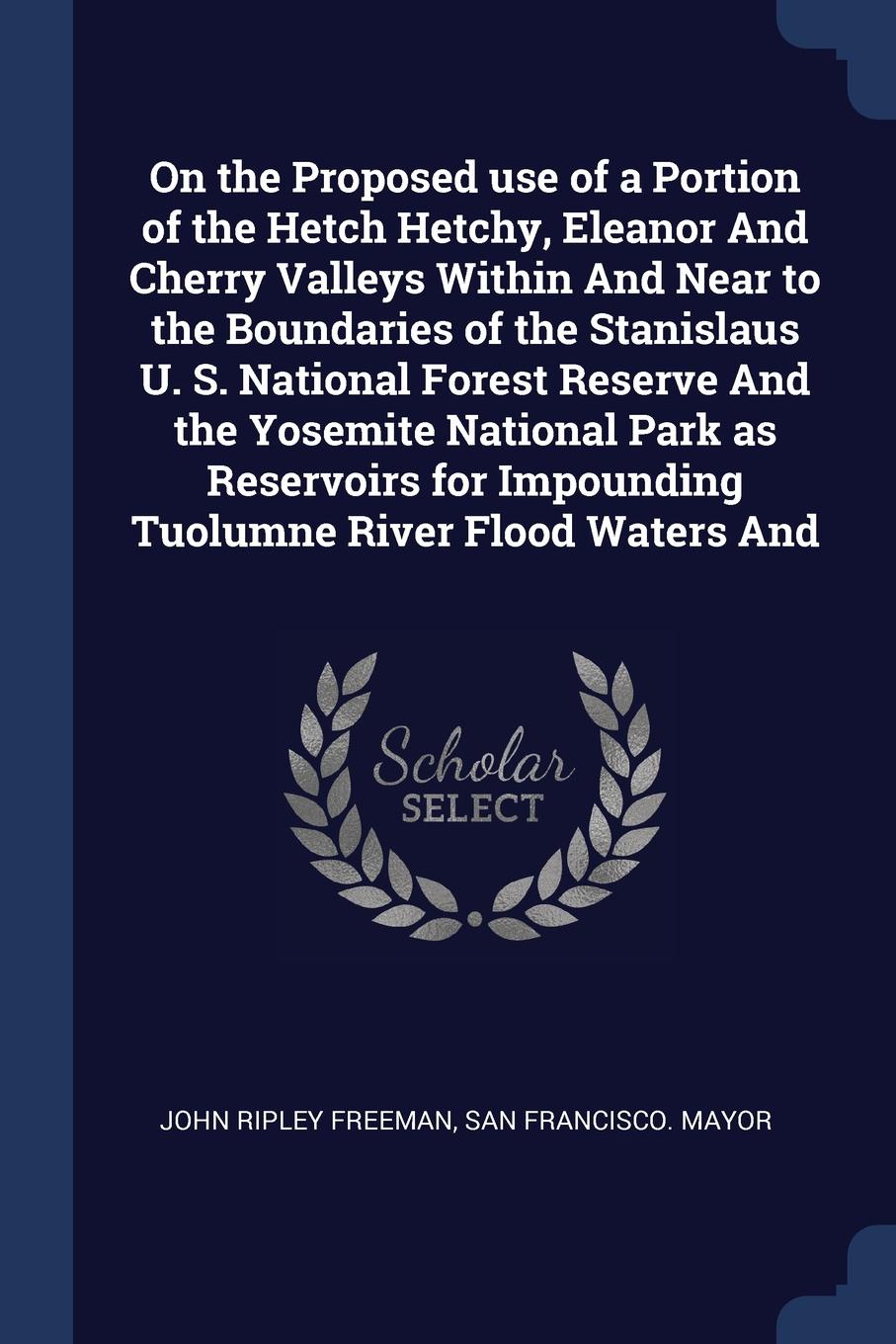 On the Proposed use of a Portion of the Hetch Hetchy, Eleanor And Cherry Valleys Within And Near to the Boundaries of the Stanislaus U. S. National Forest Reserve And the Yosemite National Park as Reservoirs for Impounding Tuolumne River Flood Wat...