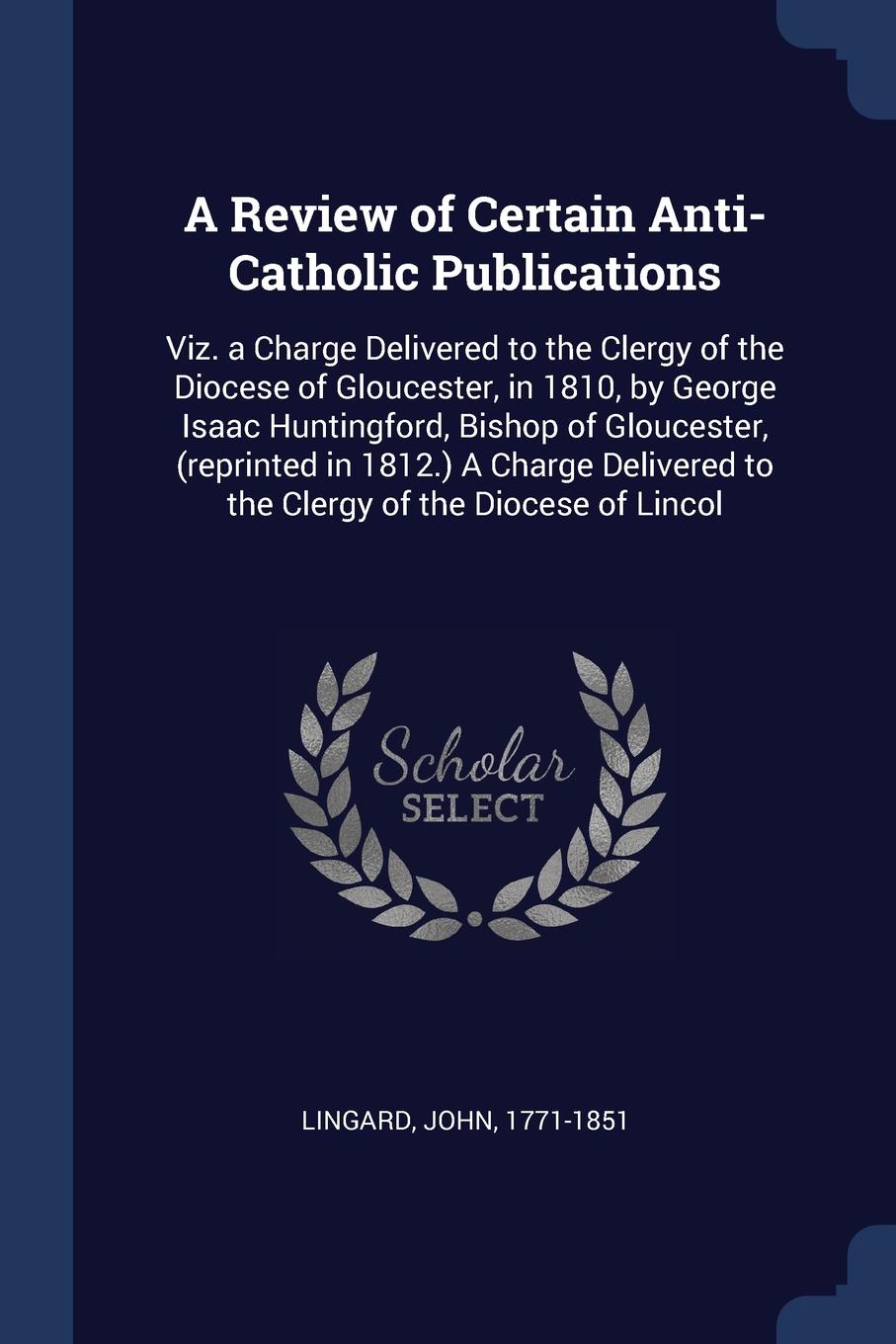 A Review of Certain Anti-Catholic Publications. Viz. a Charge Delivered to the Clergy of the Diocese of Gloucester, in 1810, by George Isaac Huntingford, Bishop of Gloucester, (reprinted in 1812.) A Charge Delivered to the Clergy of the Diocese of...