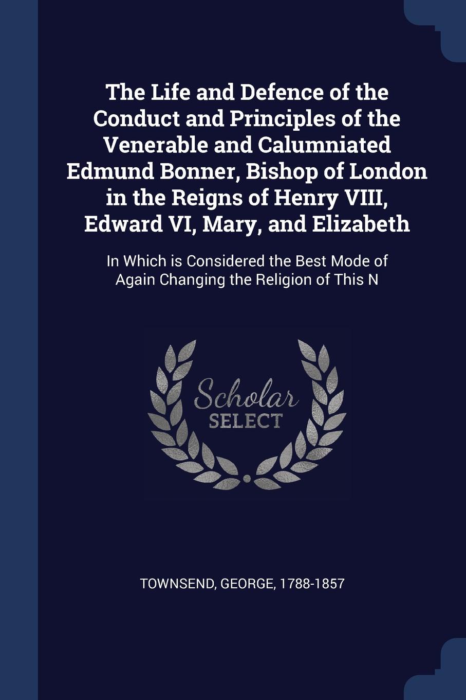 The Life and Defence of the Conduct and Principles of the Venerable and Calumniated Edmund Bonner, Bishop of London in the Reigns of Henry VIII, Edward VI, Mary, and Elizabeth. In Which is Considered the Best Mode of Again Changing the Religion of...