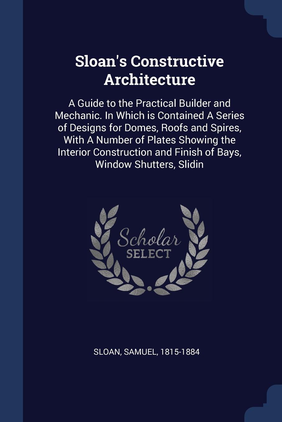 Sloan`s Constructive Architecture. A Guide to the Practical Builder and Mechanic. In Which is Contained A Series of Designs for Domes, Roofs and Spires, With A Number of Plates Showing the Interior Construction and Finish of Bays, Window Shutters,...