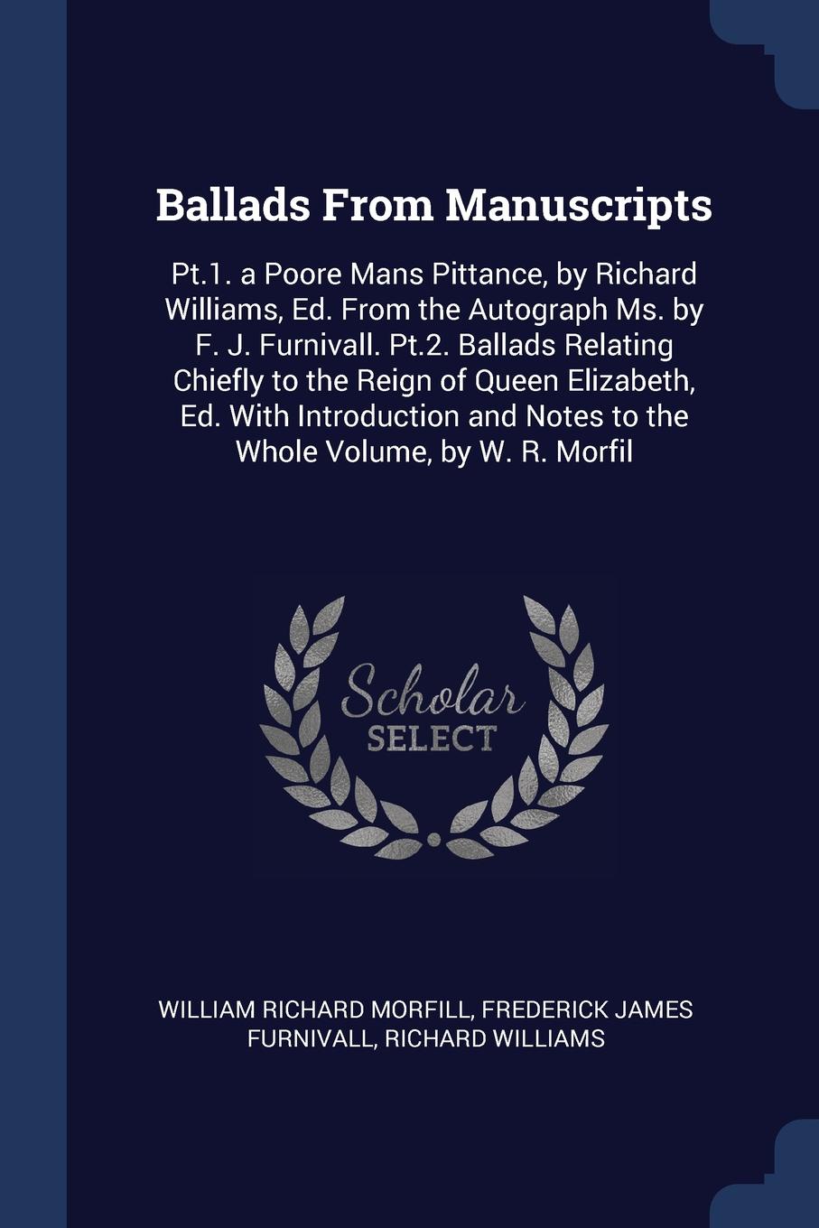 Ballads From Manuscripts. Pt.1. a Poore Mans Pittance, by Richard Williams, Ed. From the Autograph Ms. by F. J. Furnivall. Pt.2. Ballads Relating Chiefly to the Reign of Queen Elizabeth, Ed. With Introduction and Notes to the Whole Volume, by W. R...