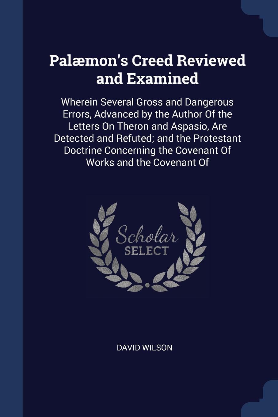 Palaemon`s Creed Reviewed and Examined. Wherein Several Gross and Dangerous Errors, Advanced by the Author Of the Letters On Theron and Aspasio, Are Detected and Refuted; and the Protestant Doctrine Concerning the Covenant Of Works and the Covenan...