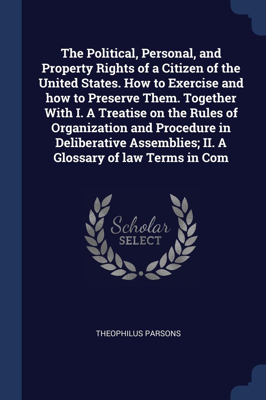 The Political, Personal, and Property Rights of a Citizen of the United States. How to Exercise and how to Preserve Them. Together With I. A Treatise on the Rules of Organization and Procedure in Deliberative Assemblies; II. A Glossary of law Term...