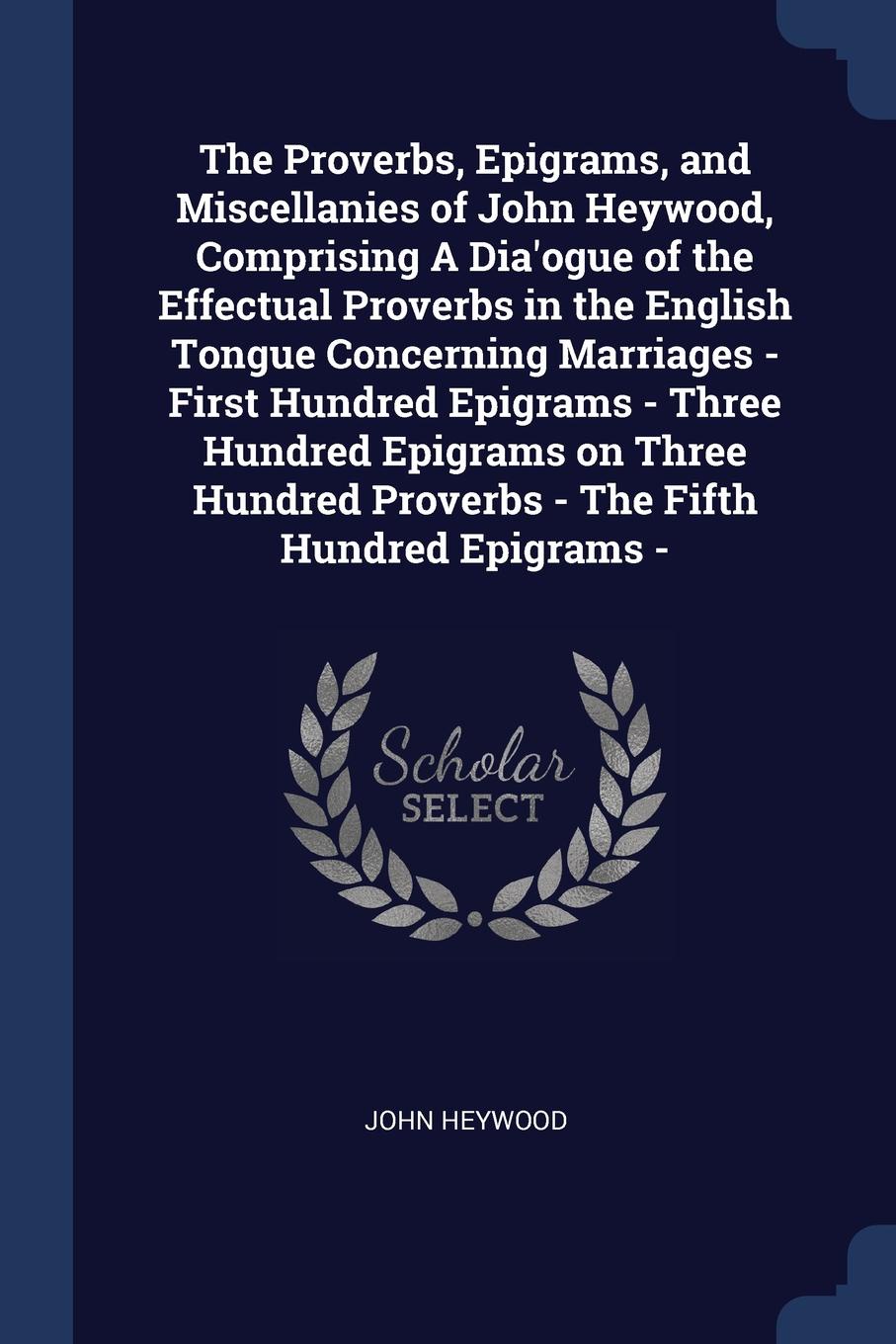 The Proverbs, Epigrams, and Miscellanies of John Heywood, Comprising A Dia`ogue of the Effectual Proverbs in the English Tongue Concerning Marriages - First Hundred Epigrams - Three Hundred Epigrams on Three Hundred Proverbs - The Fifth Hundred Ep...