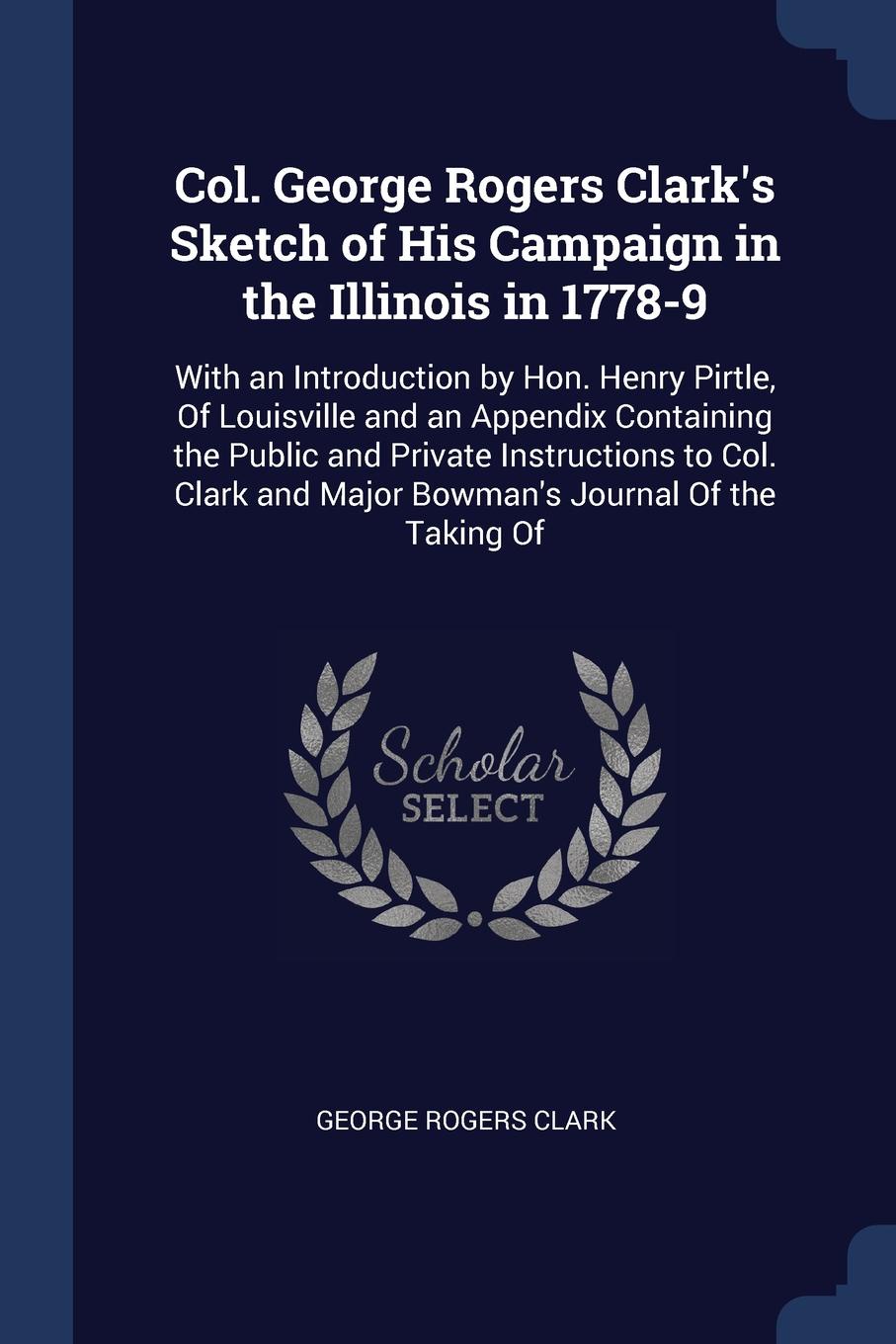 Col. George Rogers Clark`s Sketch of His Campaign in the Illinois in 1778-9. With an Introduction by Hon. Henry Pirtle, Of Louisville and an Appendix Containing the Public and Private Instructions to Col. Clark and Major Bowman`s Journal Of the Ta...