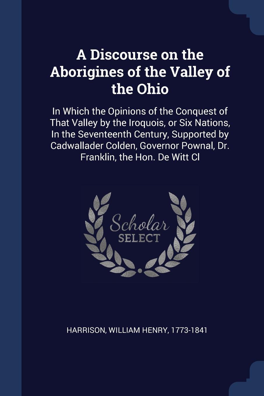 A Discourse on the Aborigines of the Valley of the Ohio. In Which the Opinions of the Conquest of That Valley by the Iroquois, or Six Nations, In the Seventeenth Century, Supported by Cadwallader Colden, Governor Pownal, Dr. Franklin, the Hon. De ...