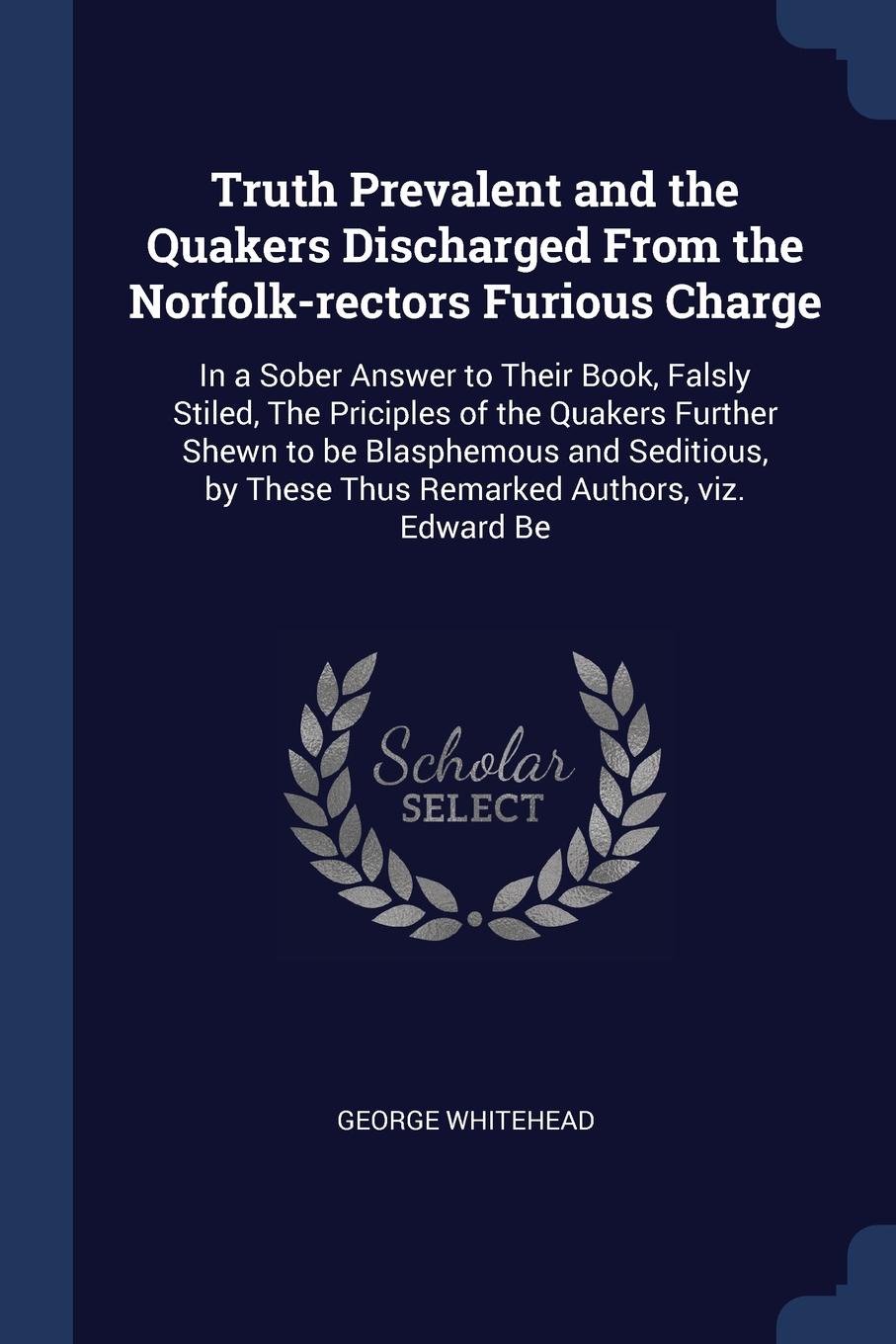 Truth Prevalent and the Quakers Discharged From the Norfolk-rectors Furious Charge. In a Sober Answer to Their Book, Falsly Stiled, The Priciples of the Quakers Further Shewn to be Blasphemous and Seditious, by These Thus Remarked Authors, viz. Ed...