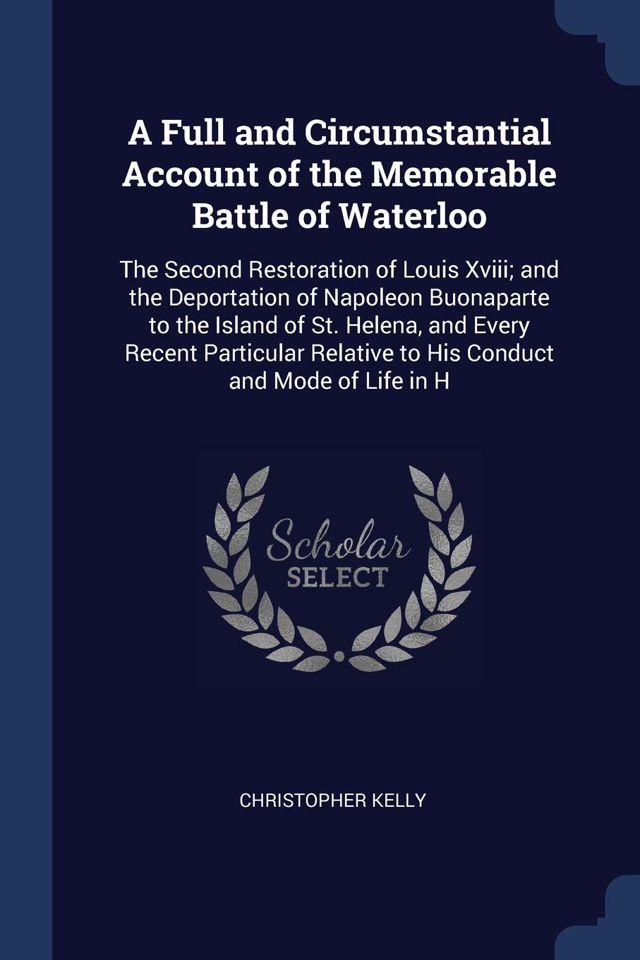 A Full and Circumstantial Account of the Memorable Battle of Waterloo. The Second Restoration of Louis Xviii; and the Deportation of Napoleon Buonaparte to the Island of St. Helena, and Every Recent Particular Relative to His Conduct and Mode of L...