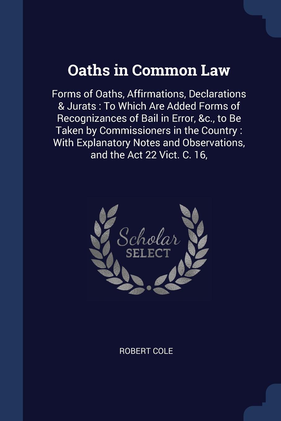 Oaths in Common Law. Forms of Oaths, Affirmations, Declarations & Jurats : To Which Are Added Forms of Recognizances of Bail in Error, &c., to Be Taken by Commissioners in the Country : With Explanatory Notes and Observations, and the Act 22 Vict....