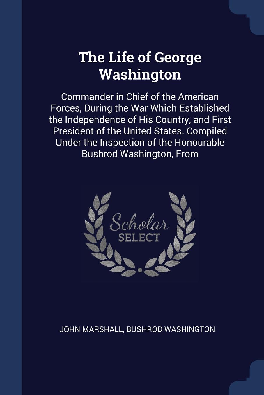 The Life of George Washington. Commander in Chief of the American Forces, During the War Which Established the Independence of His Country, and First President of the United States. Compiled Under the Inspection of the Honourable Bushrod Washingto...
