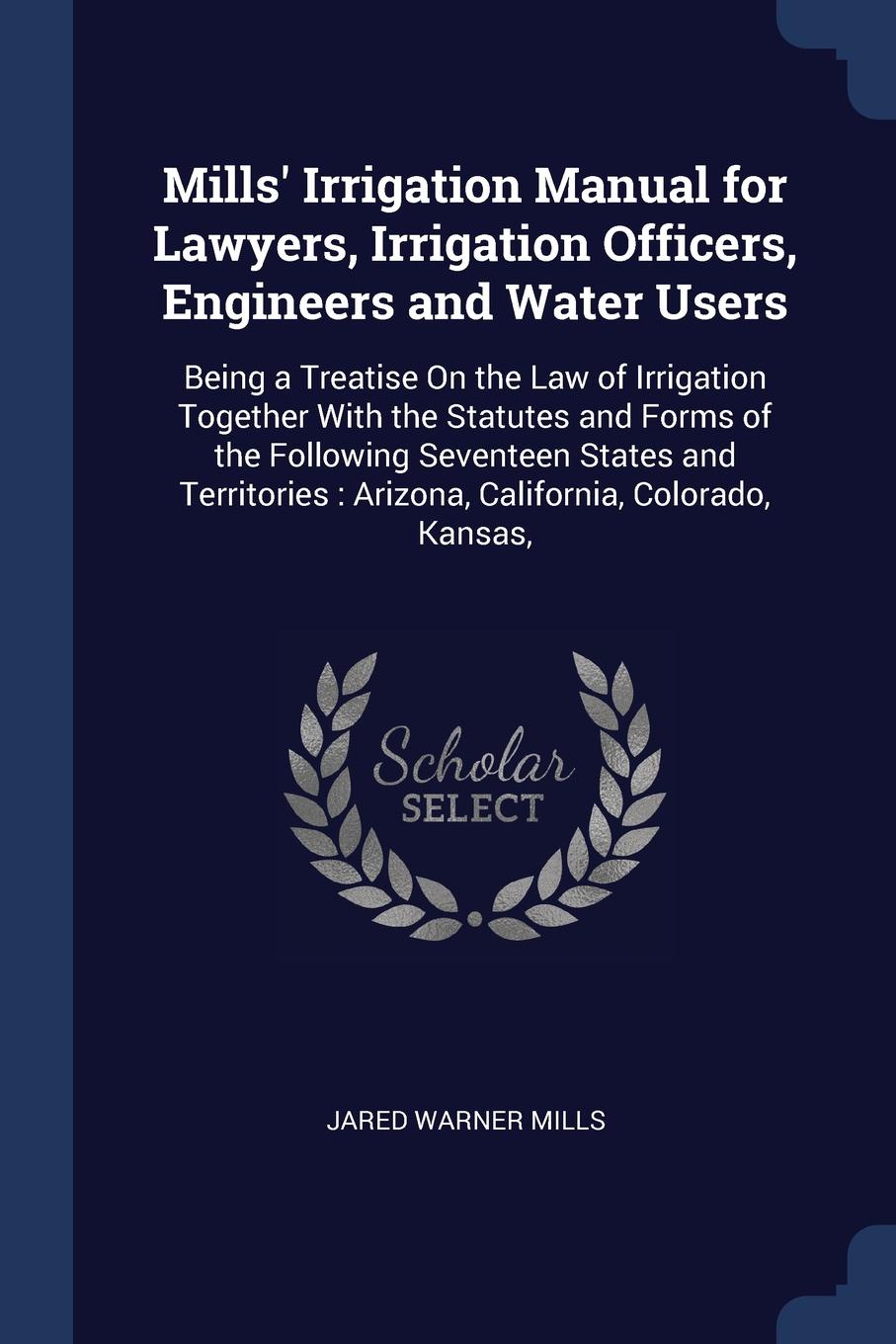 Mills` Irrigation Manual for Lawyers, Irrigation Officers, Engineers and Water Users. Being a Treatise On the Law of Irrigation Together With the Statutes and Forms of the Following Seventeen States and Territories : Arizona, California, Colorado,...