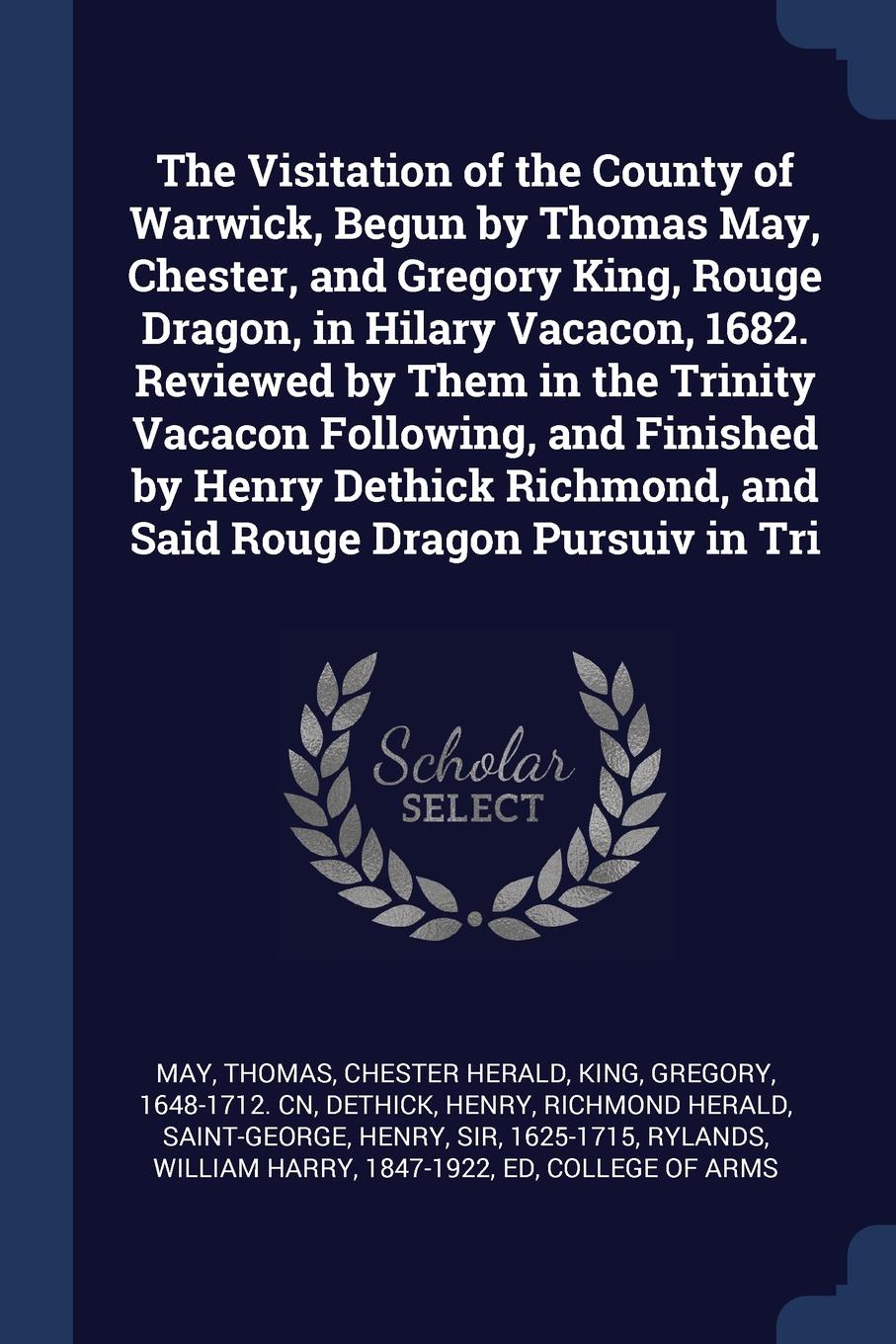 The Visitation of the County of Warwick, Begun by Thomas May, Chester, and Gregory King, Rouge Dragon, in Hilary Vacacon, 1682. Reviewed by Them in the Trinity Vacacon Following, and Finished by Henry Dethick Richmond, and Said Rouge Dragon Pursui...