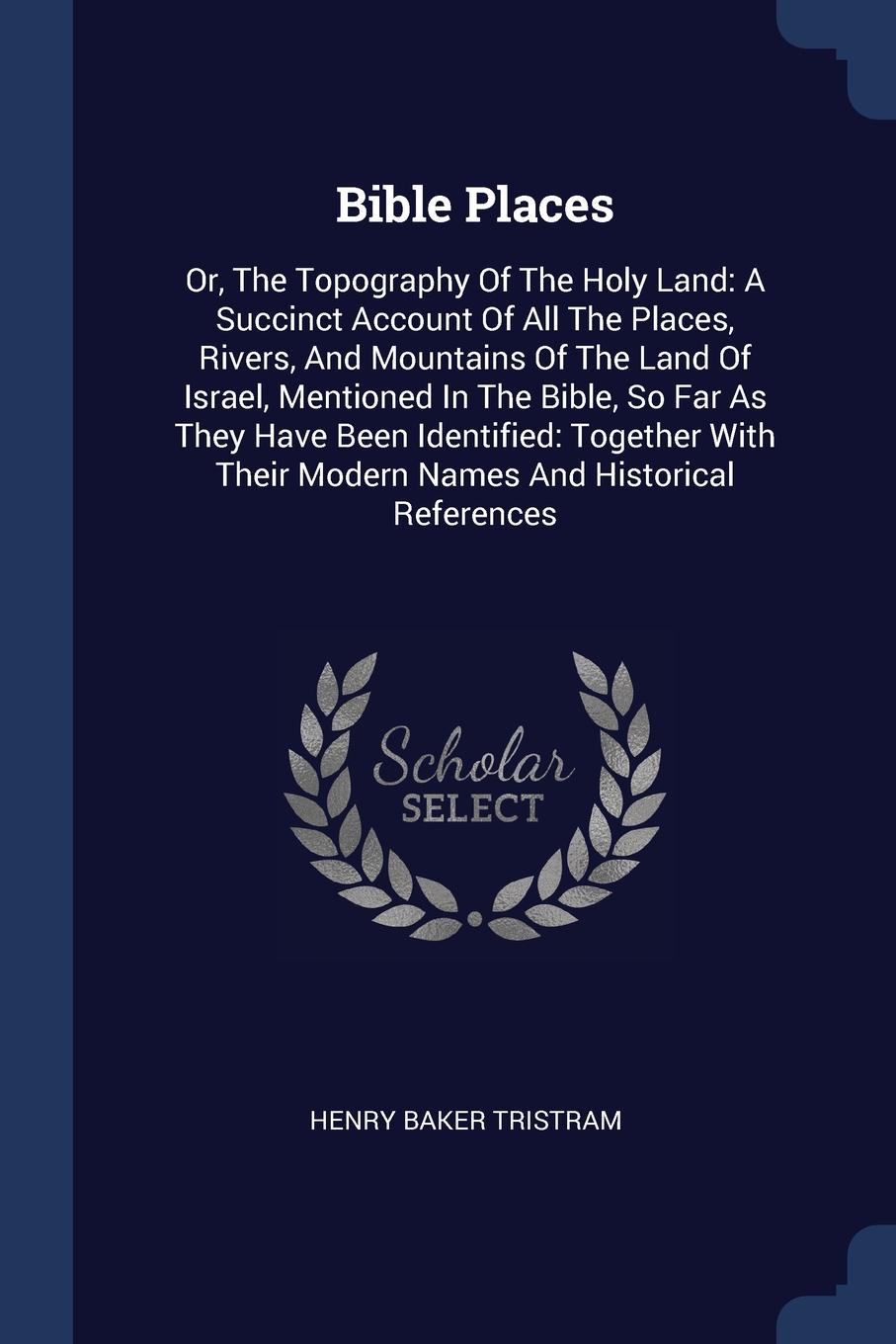 Bible Places. Or, The Topography Of The Holy Land: A Succinct Account Of All The Places, Rivers, And Mountains Of The Land Of Israel, Mentioned In The Bible, So Far As They Have Been Identified: Together With Their Modern Names And Historical Refe...