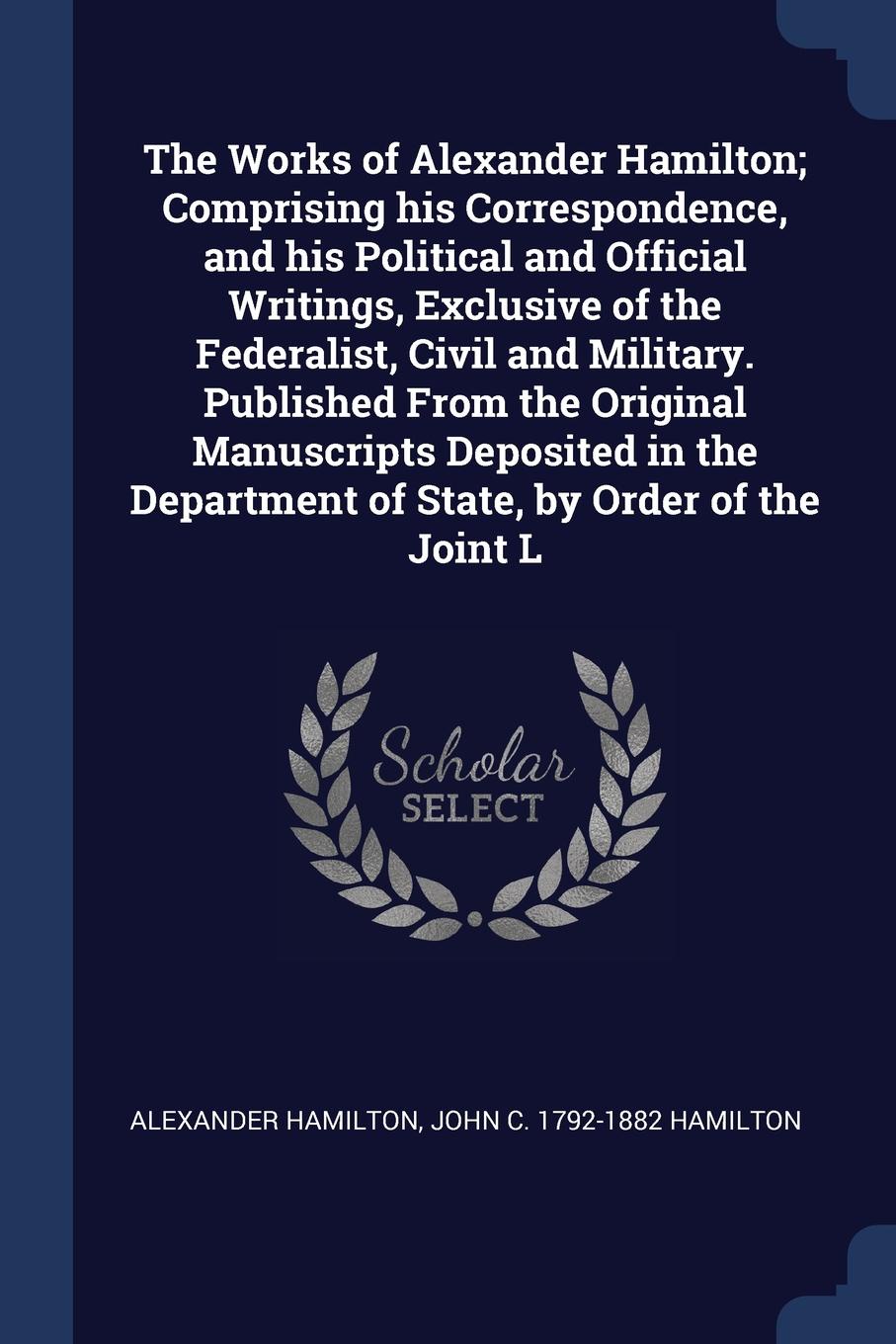 The Works of Alexander Hamilton; Comprising his Correspondence, and his Political and Official Writings, Exclusive of the Federalist, Civil and Military. Published From the Original Manuscripts Deposited in the Department of State, by Order of the...