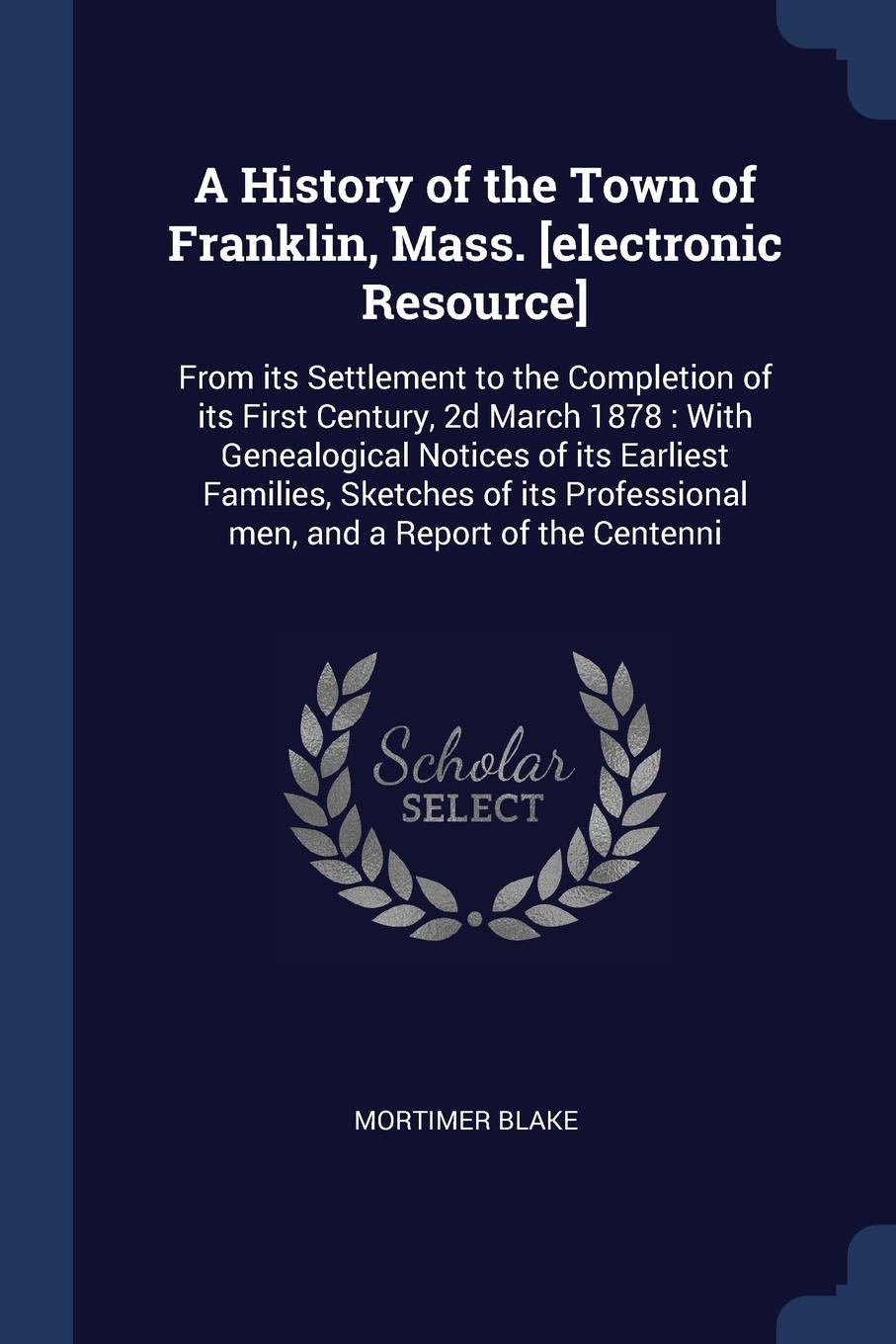 A History of the Town of Franklin, Mass. .electronic Resource.. From its Settlement to the Completion of its First Century, 2d March 1878 : With Genealogical Notices of its Earliest Families, Sketches of its Professional men, and a Report of the C...