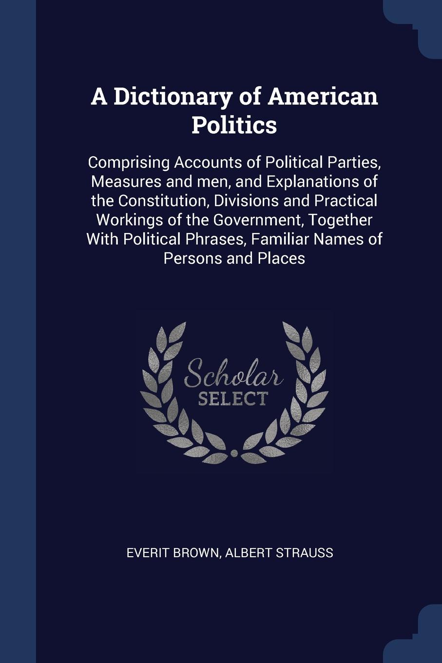 A Dictionary of American Politics. Comprising Accounts of Political Parties, Measures and men, and Explanations of the Constitution, Divisions and Practical Workings of the Government, Together With Political Phrases, Familiar Names of Persons and...