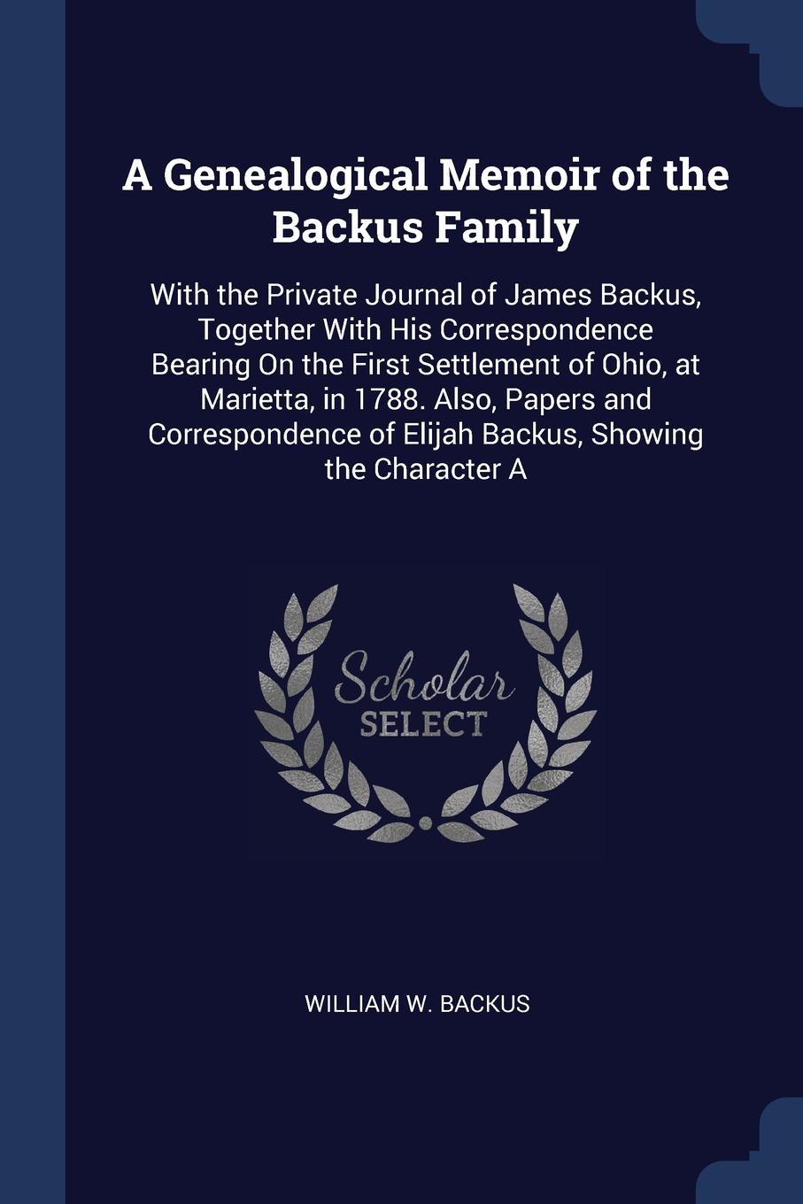 A Genealogical Memoir of the Backus Family. With the Private Journal of James Backus, Together With His Correspondence Bearing On the First Settlement of Ohio, at Marietta, in 1788. Also, Papers and Correspondence of Elijah Backus, Showing the Cha.... William W. Backus A Genealogical Memoir of the Backus Family. With the Private Journal of James Backus, Together With His Correspondence Bearing On the First Settlement of Ohio, at Marietta, in 1788. Also, Papers and Correspondence of Elijah Backus, Showing the Cha.... William W. Backus