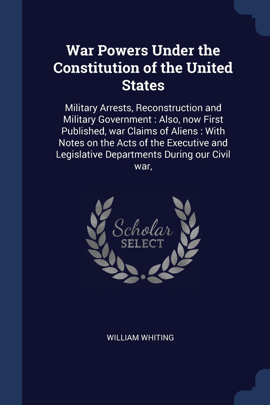 War Powers Under the Constitution of the United States. Military Arrests, Reconstruction and Military Government : Also, now First Published, war Claims of Aliens : With Notes on the Acts of the Executive and Legislative Departments During our Civ...