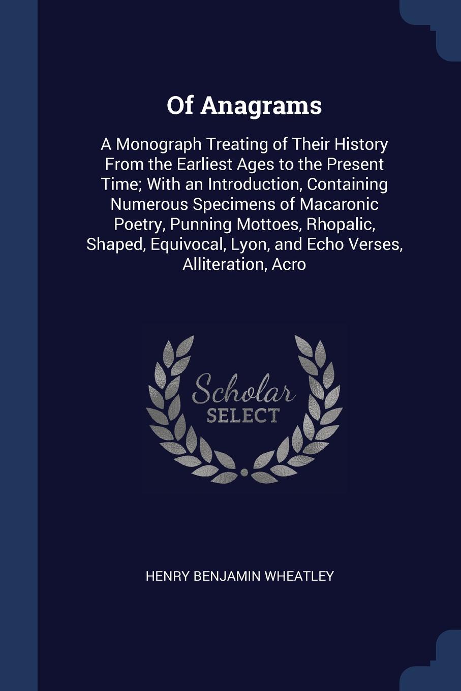 Of Anagrams. A Monograph Treating of Their History From the Earliest Ages to the Present Time; With an Introduction, Containing Numerous Specimens of Macaronic Poetry, Punning Mottoes, Rhopalic, Shaped, Equivocal, Lyon, and Echo Verses, Alliterati...