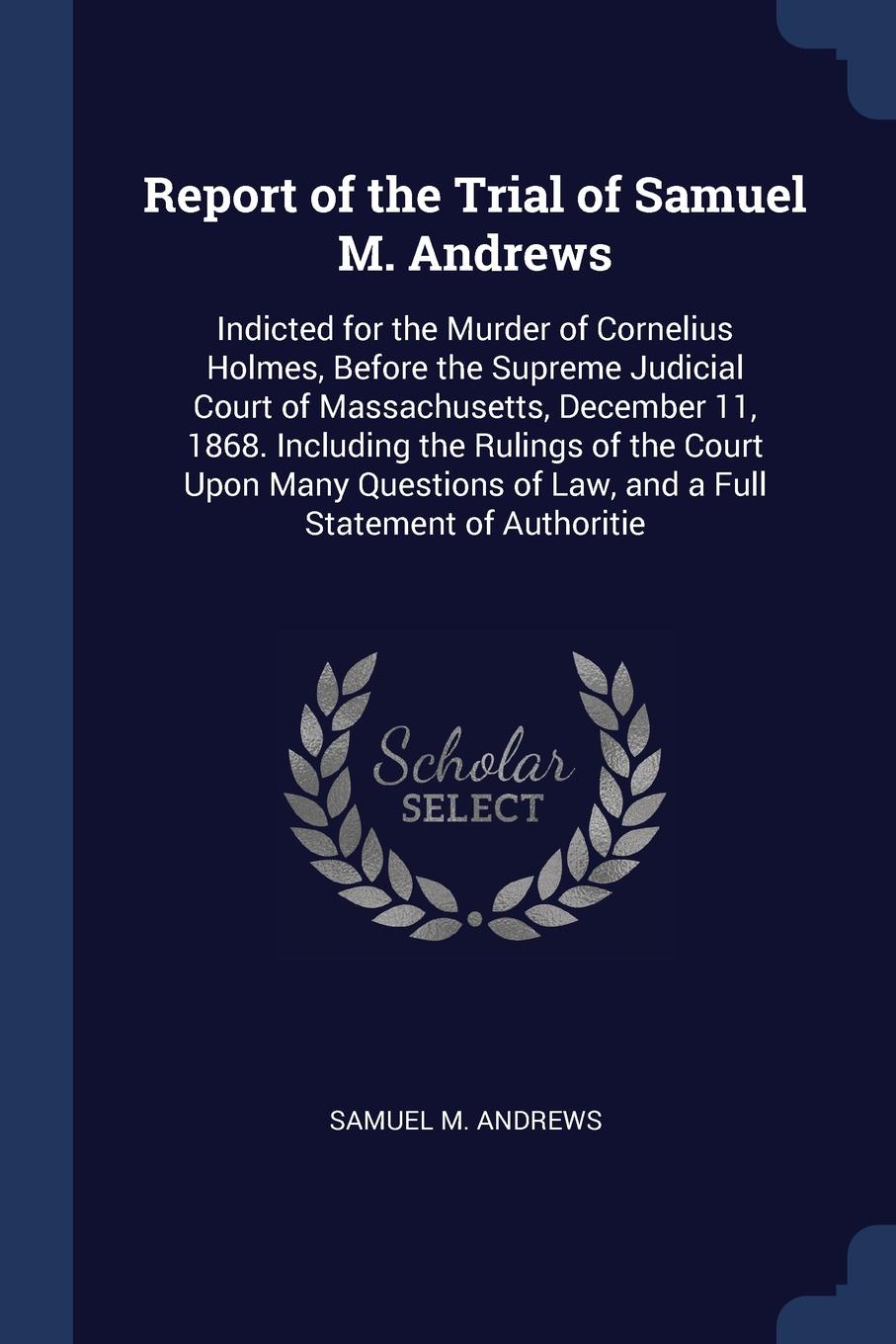 Report of the Trial of Samuel M. Andrews. Indicted for the Murder of Cornelius Holmes, Before the Supreme Judicial Court of Massachusetts, December 11, 1868. Including the Rulings of the Court Upon Many Questions of Law, and a Full Statement of Au...