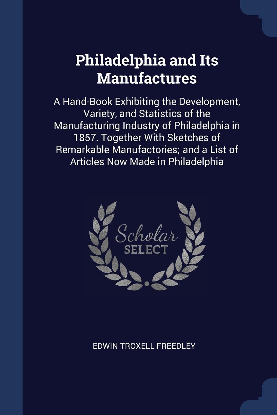 Philadelphia and Its Manufactures. A Hand-Book Exhibiting the Development, Variety, and Statistics of the Manufacturing Industry of Philadelphia in 1857. Together With Sketches of Remarkable Manufactories; and a List of Articles Now Made in Philad...