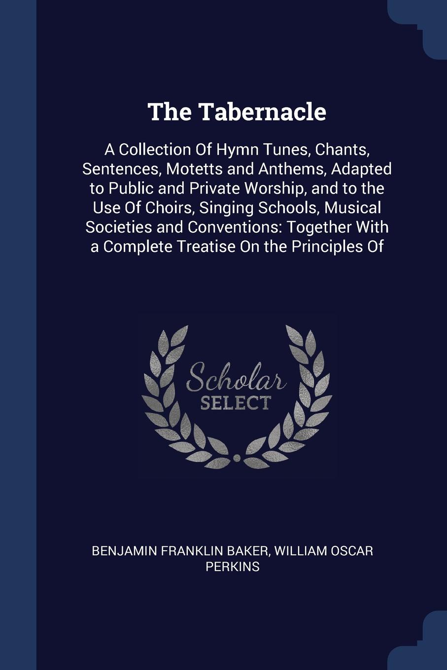 The Tabernacle. A Collection Of Hymn Tunes, Chants, Sentences, Motetts and Anthems, Adapted to Public and Private Worship, and to the Use Of Choirs, Singing Schools, Musical Societies and Conventions: Together With a Complete Treatise On the Princ...