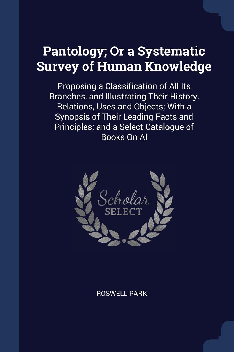 Pantology; Or a Systematic Survey of Human Knowledge. Proposing a Classification of All Its Branches, and Illustrating Their History, Relations, Uses and Objects; With a Synopsis of Their Leading Facts and Principles; and a Select Catalogue of Boo...