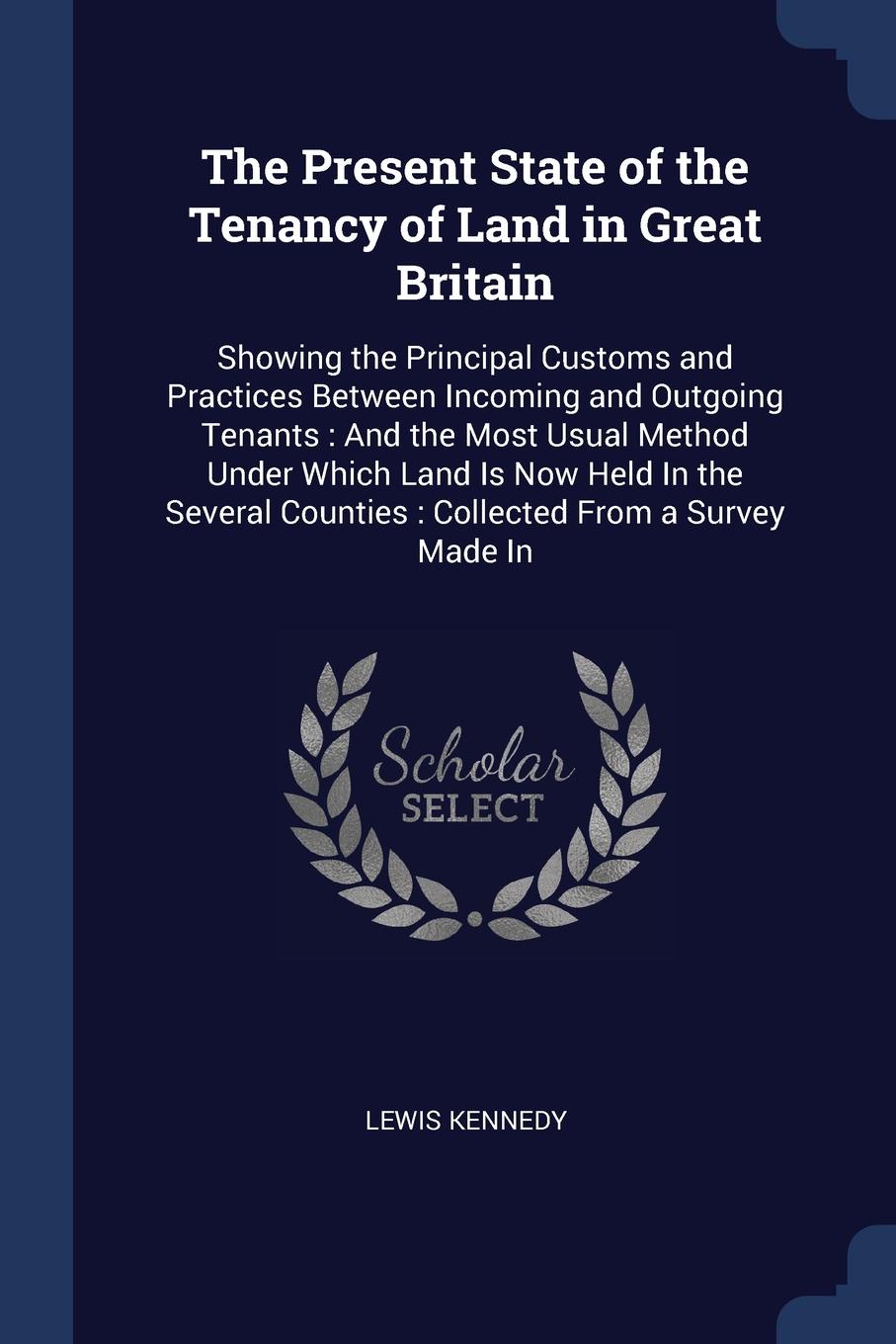 The Present State of the Tenancy of Land in Great Britain. Showing the Principal Customs and Practices Between Incoming and Outgoing Tenants : And the Most Usual Method Under Which Land Is Now Held In the Several Counties : Collected From a Survey...