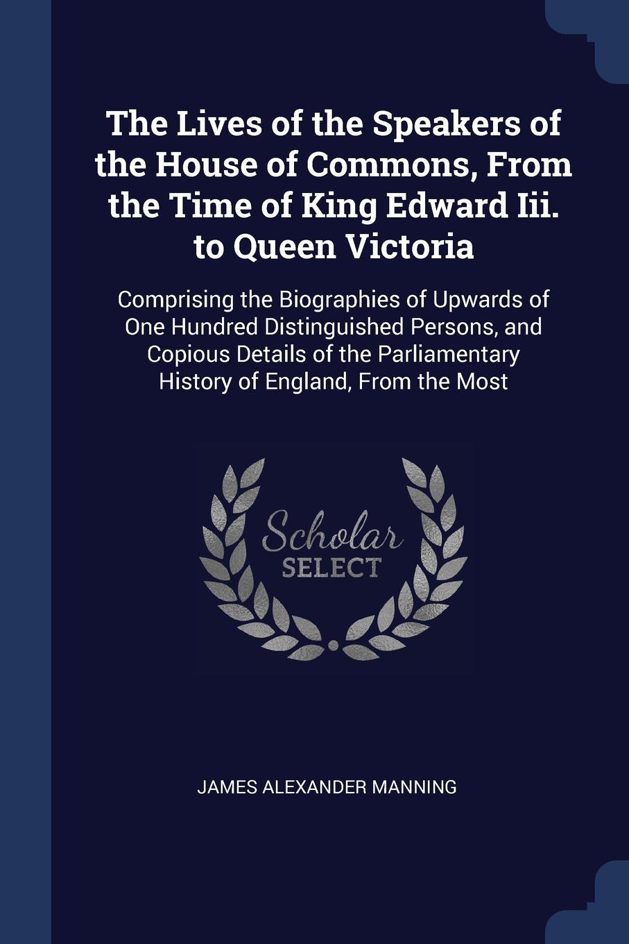 The Lives of the Speakers of the House of Commons, From the Time of King Edward Iii. to Queen Victoria. Comprising the Biographies of Upwards of One Hundred Distinguished Persons, and Copious Details of the Parliamentary History of England, From t...