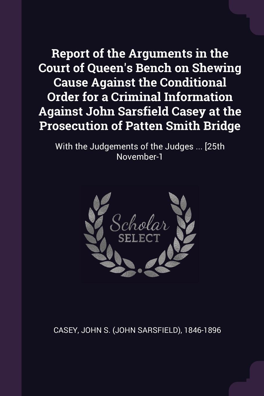 Report of the Arguments in the Court of Queen`s Bench on Shewing Cause Against the Conditional Order for a Criminal Information Against John Sarsfield Casey at the Prosecution of Patten Smith Bridge. With the Judgements of the Judges ... .25th Nov...