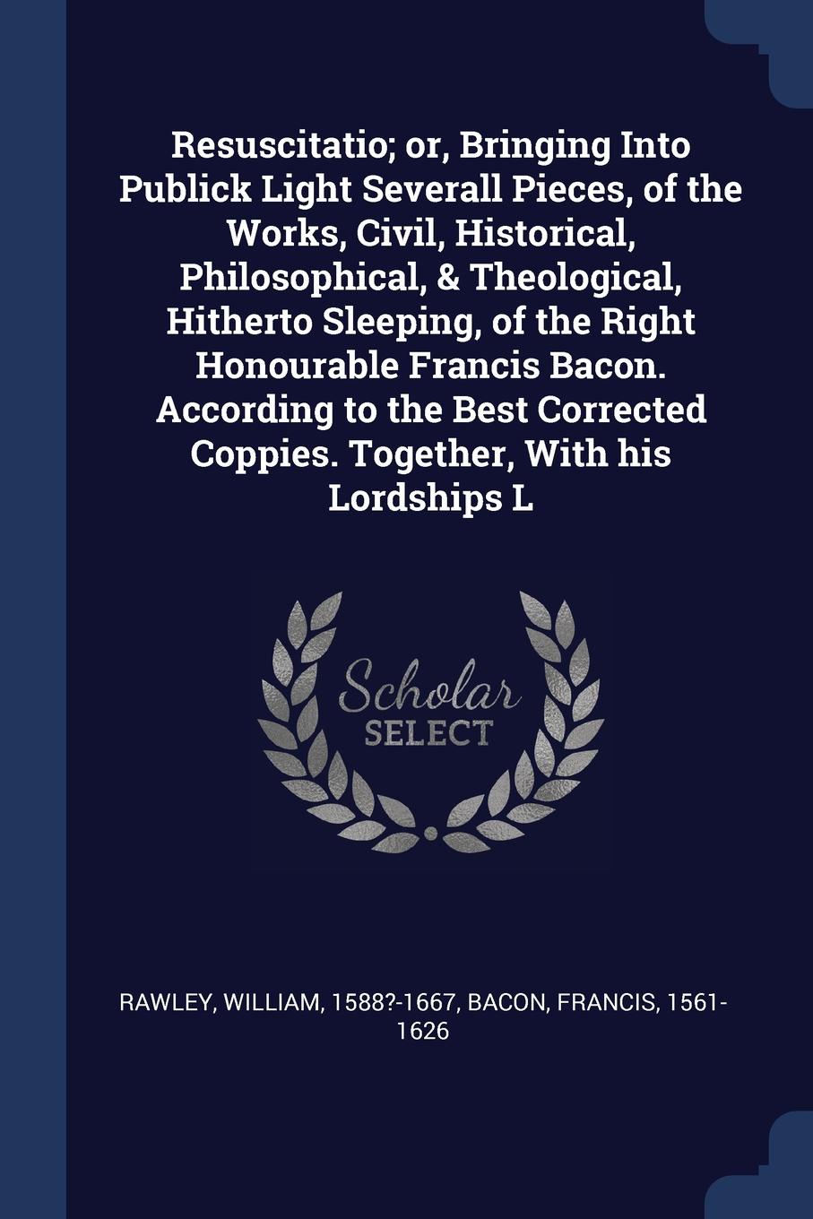 Resuscitatio; or, Bringing Into Publick Light Severall Pieces, of the Works, Civil, Historical, Philosophical, & Theological, Hitherto Sleeping, of the Right Honourable Francis Bacon. According to the Best Corrected Coppies. Together, With his Lor...