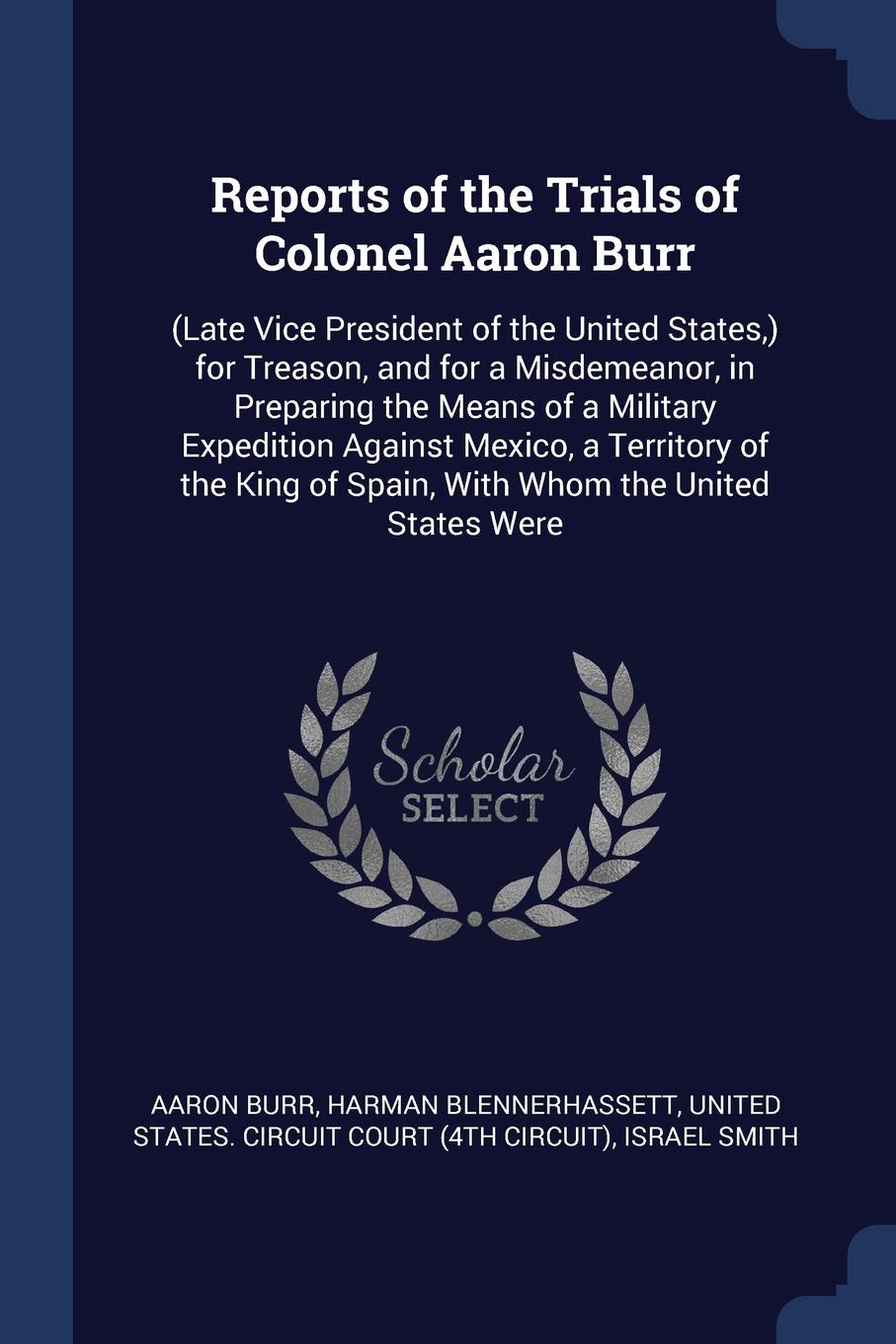 Reports of the Trials of Colonel Aaron Burr. (Late Vice President of the United States,) for Treason, and for a Misdemeanor, in Preparing the Means of a Military Expedition Against Mexico, a Territory of the King of Spain, With Whom the United Sta...