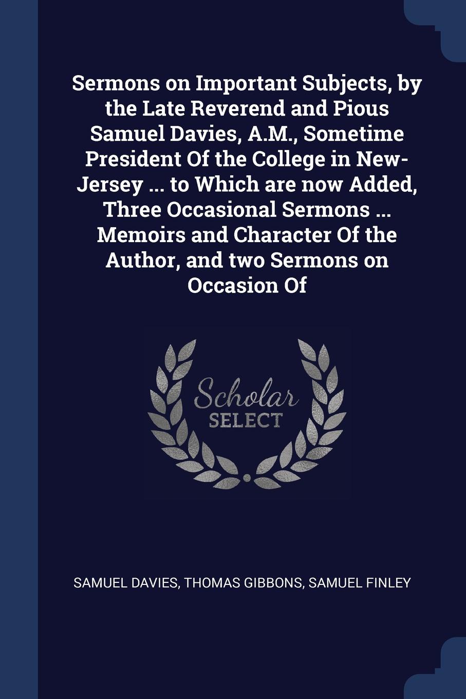 Sermons on Important Subjects, by the Late Reverend and Pious Samuel Davies, A.M., Sometime President Of the College in New-Jersey ... to Which are now Added, Three Occasional Sermons ... Memoirs and Character Of the Author, and two Sermons on Occ...