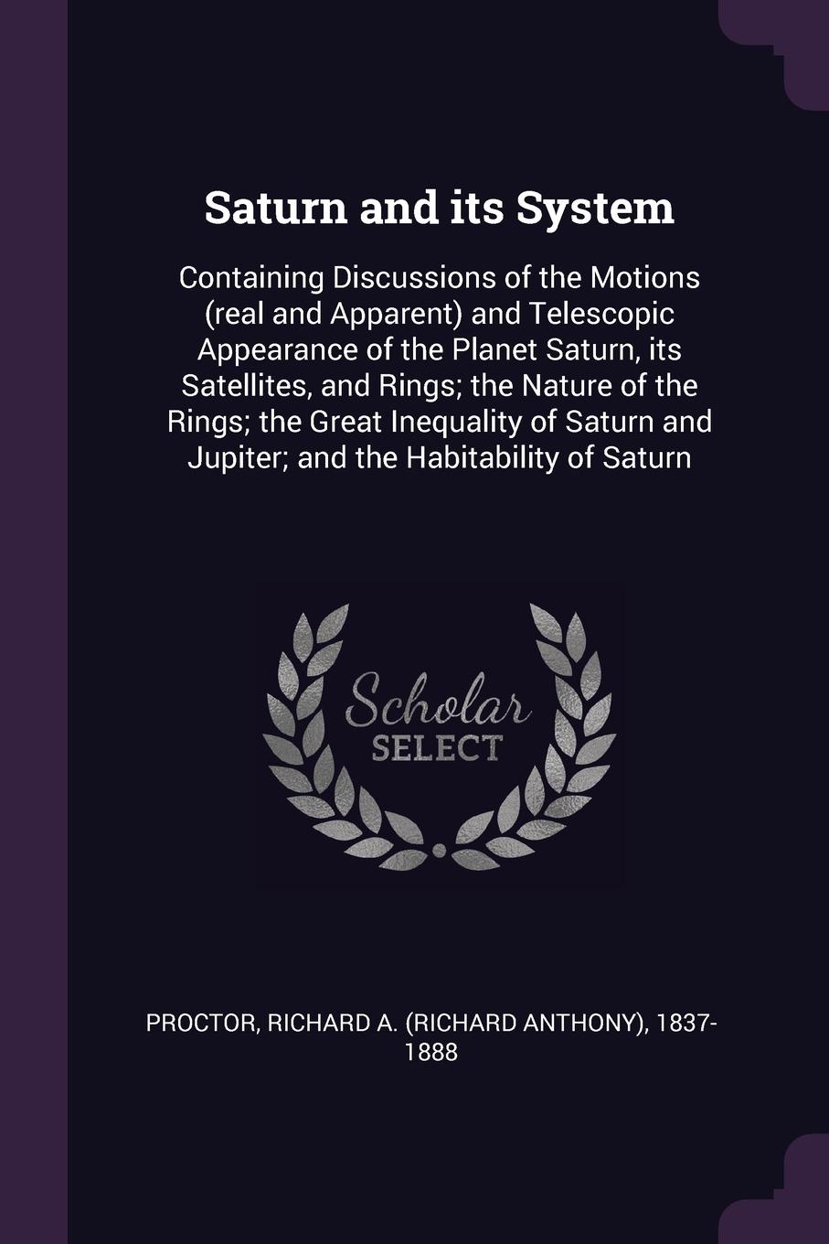 Saturn and its System. Containing Discussions of the Motions (real and Apparent) and Telescopic Appearance of the Planet Saturn, its Satellites, and Rings; the Nature of the Rings; the Great Inequality of Saturn and Jupiter; and the Habitability o...
