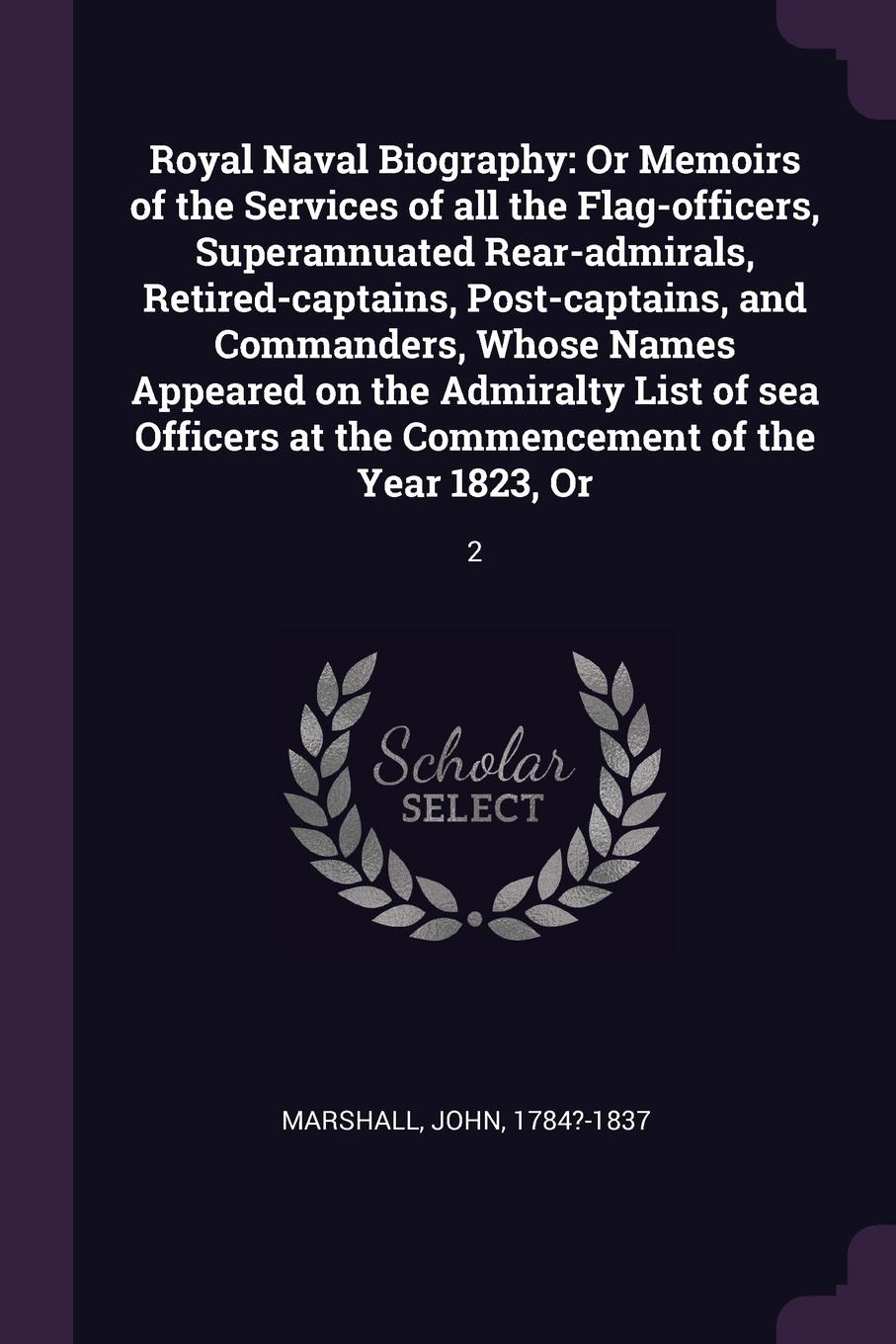 Royal Naval Biography. Or Memoirs of the Services of all the Flag-officers, Superannuated Rear-admirals, Retired-captains, Post-captains, and Commanders, Whose Names Appeared on the Admiralty List of sea Officers at the Commencement of the Year 18...